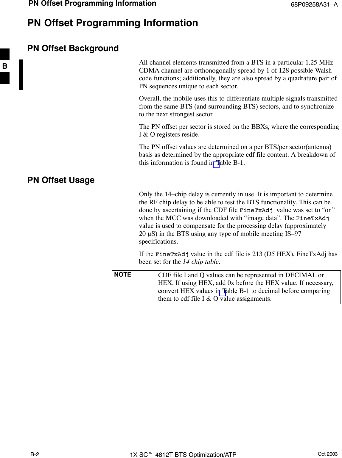 PN Offset Programming Information 68P09258A31–AOct 20031X SCt 4812T BTS Optimization/ATPB-2PN Offset Programming InformationPN Offset BackgroundAll channel elements transmitted from a BTS in a particular 1.25 MHzCDMA channel are orthonogonally spread by 1 of 128 possible Walshcode functions; additionally, they are also spread by a quadrature pair ofPN sequences unique to each sector.Overall, the mobile uses this to differentiate multiple signals transmittedfrom the same BTS (and surrounding BTS) sectors, and to synchronizeto the next strongest sector.The PN offset per sector is stored on the BBXs, where the correspondingI &amp; Q registers reside.The PN offset values are determined on a per BTS/per sector(antenna)basis as determined by the appropriate cdf file content. A breakdown ofthis information is found in Table B-1.PN Offset UsageOnly the 14–chip delay is currently in use. It is important to determinethe RF chip delay to be able to test the BTS functionality. This can bedone by ascertaining if the CDF file FineTxAdj  value was set to “on”when the MCC was downloaded with “image data”. The FineTxAdjvalue is used to compensate for the processing delay (approximately20 mS) in the BTS using any type of mobile meeting IS–97specifications.If the FineTxAdj value in the cdf file is 213 (D5 HEX), FineTxAdj hasbeen set for the 14 chip table.NOTE CDF file I and Q values can be represented in DECIMAL orHEX. If using HEX, add 0x before the HEX value. If necessary,convert HEX values in Table B-1 to decimal before comparingthem to cdf file I &amp; Q value assignments.B