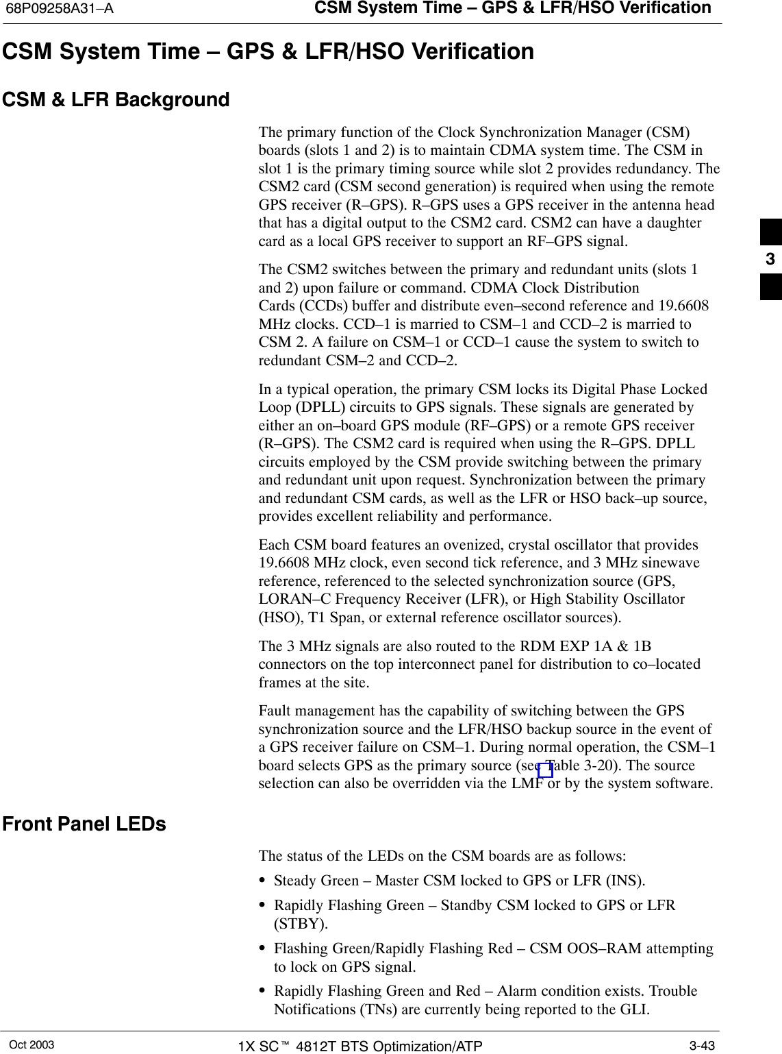 CSM System Time – GPS &amp; LFR/HSO Verification68P09258A31–AOct 2003 1X SCt 4812T BTS Optimization/ATP 3-43CSM System Time – GPS &amp; LFR/HSO VerificationCSM &amp; LFR BackgroundThe primary function of the Clock Synchronization Manager (CSM)boards (slots 1 and 2) is to maintain CDMA system time. The CSM inslot 1 is the primary timing source while slot 2 provides redundancy. TheCSM2 card (CSM second generation) is required when using the remoteGPS receiver (R–GPS). R–GPS uses a GPS receiver in the antenna headthat has a digital output to the CSM2 card. CSM2 can have a daughtercard as a local GPS receiver to support an RF–GPS signal.The CSM2 switches between the primary and redundant units (slots 1and 2) upon failure or command. CDMA Clock DistributionCards (CCDs) buffer and distribute even–second reference and 19.6608MHz clocks. CCD–1 is married to CSM–1 and CCD–2 is married toCSM 2. A failure on CSM–1 or CCD–1 cause the system to switch toredundant CSM–2 and CCD–2.In a typical operation, the primary CSM locks its Digital Phase LockedLoop (DPLL) circuits to GPS signals. These signals are generated byeither an on–board GPS module (RF–GPS) or a remote GPS receiver(R–GPS). The CSM2 card is required when using the R–GPS. DPLLcircuits employed by the CSM provide switching between the primaryand redundant unit upon request. Synchronization between the primaryand redundant CSM cards, as well as the LFR or HSO back–up source,provides excellent reliability and performance.Each CSM board features an ovenized, crystal oscillator that provides19.6608 MHz clock, even second tick reference, and 3 MHz sinewavereference, referenced to the selected synchronization source (GPS,LORAN–C Frequency Receiver (LFR), or High Stability Oscillator(HSO), T1 Span, or external reference oscillator sources).The 3 MHz signals are also routed to the RDM EXP 1A &amp; 1Bconnectors on the top interconnect panel for distribution to co–locatedframes at the site.Fault management has the capability of switching between the GPSsynchronization source and the LFR/HSO backup source in the event ofa GPS receiver failure on CSM–1. During normal operation, the CSM–1board selects GPS as the primary source (see Table 3-20). The sourceselection can also be overridden via the LMF or by the system software.Front Panel LEDsThe status of the LEDs on the CSM boards are as follows:SSteady Green – Master CSM locked to GPS or LFR (INS).SRapidly Flashing Green – Standby CSM locked to GPS or LFR(STBY).SFlashing Green/Rapidly Flashing Red – CSM OOS–RAM attemptingto lock on GPS signal.SRapidly Flashing Green and Red – Alarm condition exists. TroubleNotifications (TNs) are currently being reported to the GLI.3