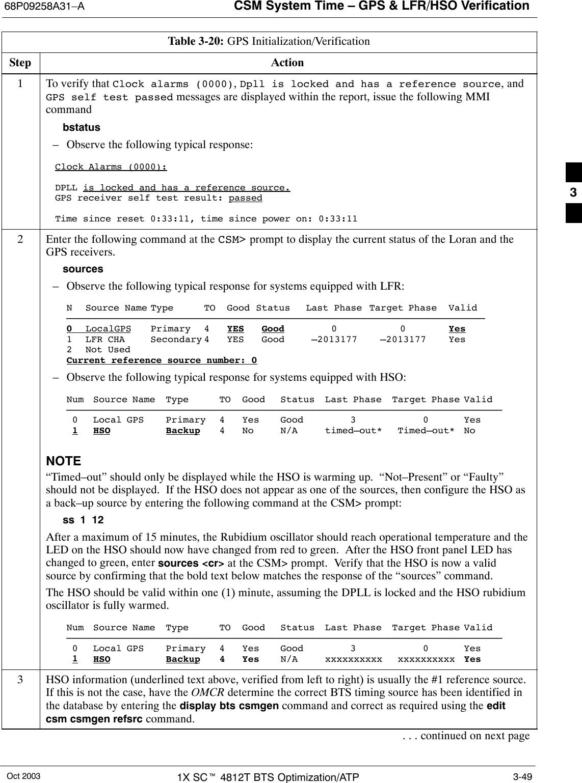 CSM System Time – GPS &amp; LFR/HSO Verification68P09258A31–AOct 2003 1X SCt 4812T BTS Optimization/ATP 3-49Table 3-20: GPS Initialization/VerificationStep Action1To verify that Clock alarms (0000), Dpll is locked and has a reference source, andGPS self test passed messages are displayed within the report, issue the following MMIcommandbstatus– Observe the following typical response:Clock Alarms (0000):DPLL is locked and has a reference source.GPS receiver self test result: passedTime since reset 0:33:11, time since power on: 0:33:112Enter the following command at the CSM&gt; prompt to display the current status of the Loran and theGPS receivers.sources– Observe the following typical response for systems equipped with LFR:N Source Name Type TO Good Status Last Phase Target Phase Valid–––––––––––––––––––––––––––––––––––––––––––––––––––––––––––––––––––––––––0LocalGPS Primary 4 YES Good 00Yes1 LFR CHA Secondary 4 YES Good –2013177 –2013177 Yes2 Not UsedCurrent reference source number: 0– Observe the following typical response for systems equipped with HSO:Num Source Name Type TO Good Status Last Phase Target Phase Valid––––––––––––––––––––––––––––––––––––––––––––––––––––––––––––––––––––––––––––0 Local GPS Primary 4 Yes Good 3 0 Yes1HSO Backup 4 No N/A timed–out* Timed–out* NoNOTE“Timed–out” should only be displayed while the HSO is warming up.  “Not–Present” or “Faulty”should not be displayed.  If the HSO does not appear as one of the sources, then configure the HSO asa back–up source by entering the following command at the CSM&gt; prompt:ss 1 12After a maximum of 15 minutes, the Rubidium oscillator should reach operational temperature and theLED on the HSO should now have changed from red to green.  After the HSO front panel LED haschanged to green, enter sources &lt;cr&gt; at the CSM&gt; prompt.  Verify that the HSO is now a validsource by confirming that the bold text below matches the response of the “sources” command.The HSO should be valid within one (1) minute, assuming the DPLL is locked and the HSO rubidiumoscillator is fully warmed.Num Source Name Type TO Good Status Last Phase Target Phase Valid––––––––––––––––––––––––––––––––––––––––––––––––––––––––––––––––––––––––––––0 Local GPS Primary 4 Yes Good 3 0 Yes1HSO Backup 4 Yes N/A xxxxxxxxxx xxxxxxxxxx Yes3HSO information (underlined text above, verified from left to right) is usually the #1 reference source.If this is not the case, have the OMCR determine the correct BTS timing source has been identified inthe database by entering the display bts csmgen command and correct as required using the editcsm csmgen refsrc command.. . . continued on next page3