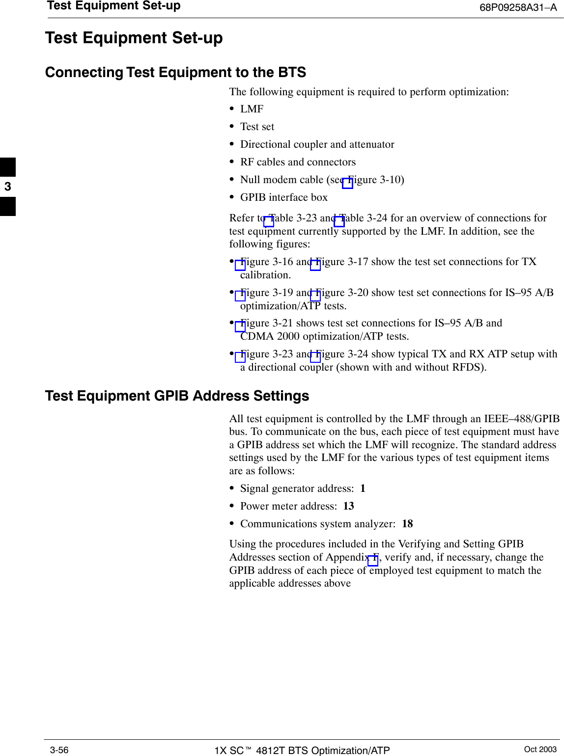 Test Equipment Set-up 68P09258A31–AOct 20031X SCt 4812T BTS Optimization/ATP3-56Test Equipment Set-upConnecting Test Equipment to the BTSThe following equipment is required to perform optimization:SLMFSTest setSDirectional coupler and attenuatorSRF cables and connectorsSNull modem cable (see Figure 3-10)SGPIB interface boxRefer to Table 3-23 and Table 3-24 for an overview of connections fortest equipment currently supported by the LMF. In addition, see thefollowing figures:SFigure 3-16 and Figure 3-17 show the test set connections for TXcalibration.SFigure 3-19 and Figure 3-20 show test set connections for IS–95 A/Boptimization/ATP tests.SFigure 3-21 shows test set connections for IS–95 A/B andCDMA 2000 optimization/ATP tests.SFigure 3-23 and Figure 3-24 show typical TX and RX ATP setup witha directional coupler (shown with and without RFDS).Test Equipment GPIB Address SettingsAll test equipment is controlled by the LMF through an IEEE–488/GPIBbus. To communicate on the bus, each piece of test equipment must havea GPIB address set which the LMF will recognize. The standard addresssettings used by the LMF for the various types of test equipment itemsare as follows:SSignal generator address:  1SPower meter address:  13SCommunications system analyzer:  18Using the procedures included in the Verifying and Setting GPIBAddresses section of Appendix F, verify and, if necessary, change theGPIB address of each piece of employed test equipment to match theapplicable addresses above.3