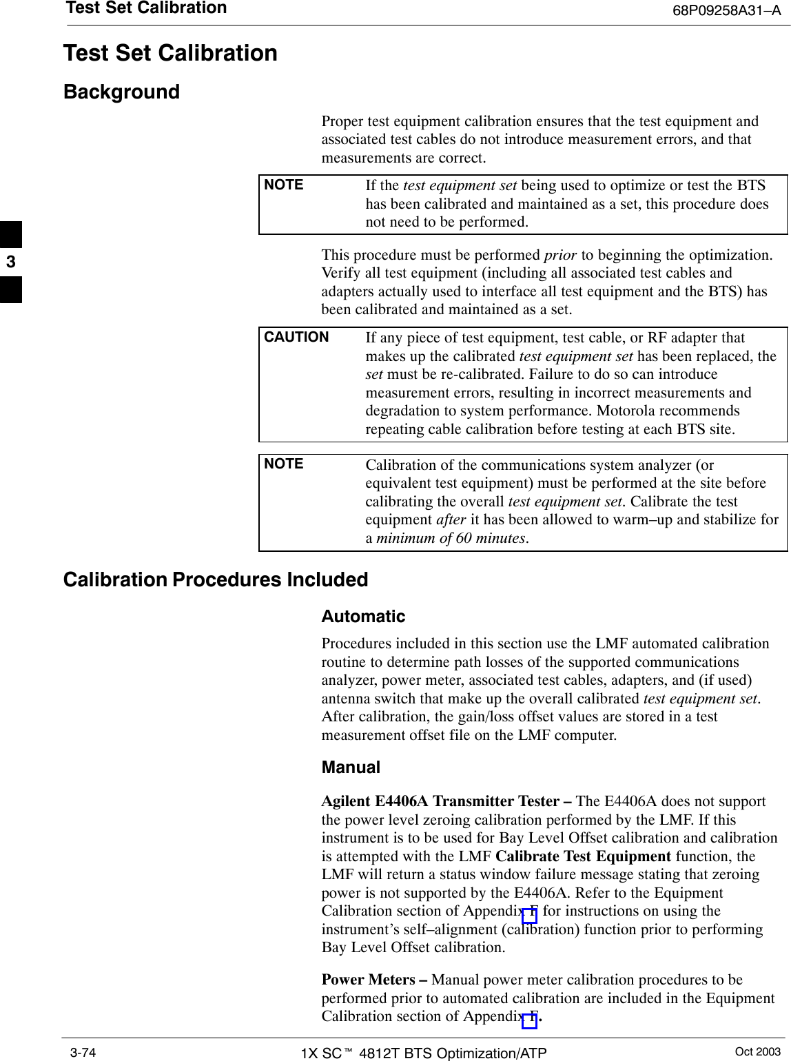 Test Set Calibration 68P09258A31–AOct 20031X SCt 4812T BTS Optimization/ATP3-74Test Set CalibrationBackgroundProper test equipment calibration ensures that the test equipment andassociated test cables do not introduce measurement errors, and thatmeasurements are correct.NOTE If the test equipment set being used to optimize or test the BTShas been calibrated and maintained as a set, this procedure doesnot need to be performed.This procedure must be performed prior to beginning the optimization.Verify all test equipment (including all associated test cables andadapters actually used to interface all test equipment and the BTS) hasbeen calibrated and maintained as a set.CAUTION If any piece of test equipment, test cable, or RF adapter thatmakes up the calibrated test equipment set has been replaced, theset must be re-calibrated. Failure to do so can introducemeasurement errors, resulting in incorrect measurements anddegradation to system performance. Motorola recommendsrepeating cable calibration before testing at each BTS site.NOTE Calibration of the communications system analyzer (orequivalent test equipment) must be performed at the site beforecalibrating the overall test equipment set. Calibrate the testequipment after it has been allowed to warm–up and stabilize fora minimum of 60 minutes.Calibration Procedures IncludedAutomaticProcedures included in this section use the LMF automated calibrationroutine to determine path losses of the supported communicationsanalyzer, power meter, associated test cables, adapters, and (if used)antenna switch that make up the overall calibrated test equipment set.After calibration, the gain/loss offset values are stored in a testmeasurement offset file on the LMF computer.ManualAgilent E4406A Transmitter Tester – The E4406A does not supportthe power level zeroing calibration performed by the LMF. If thisinstrument is to be used for Bay Level Offset calibration and calibrationis attempted with the LMF Calibrate Test Equipment function, theLMF will return a status window failure message stating that zeroingpower is not supported by the E4406A. Refer to the EquipmentCalibration section of Appendix F for instructions on using theinstrument’s self–alignment (calibration) function prior to performingBay Level Offset calibration.Power Meters – Manual power meter calibration procedures to beperformed prior to automated calibration are included in the EquipmentCalibration section of Appendix F.3