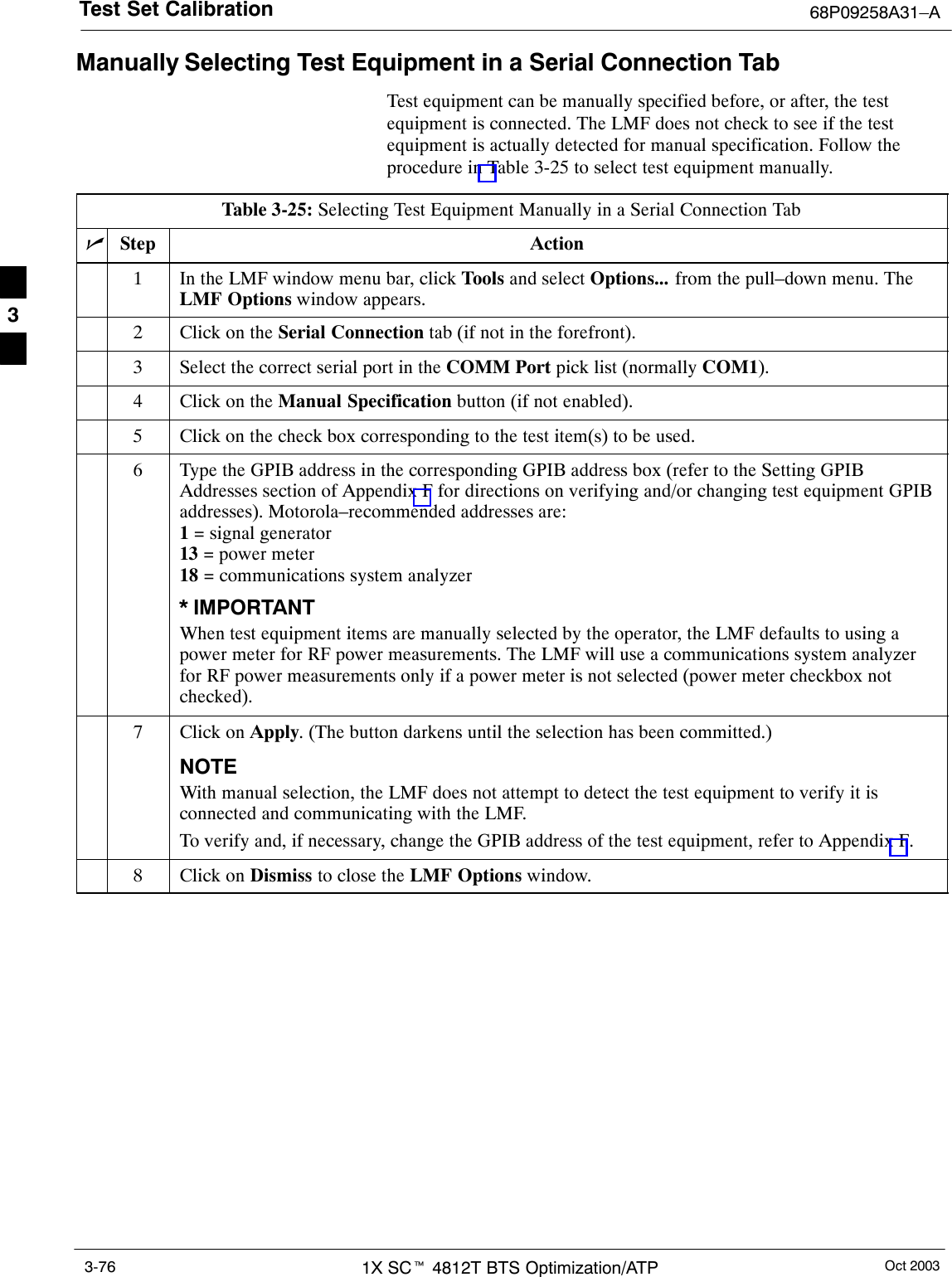 Test Set Calibration 68P09258A31–AOct 20031X SCt 4812T BTS Optimization/ATP3-76Manually Selecting Test Equipment in a Serial Connection TabTest equipment can be manually specified before, or after, the testequipment is connected. The LMF does not check to see if the testequipment is actually detected for manual specification. Follow theprocedure in Table 3-25 to select test equipment manually.Table 3-25: Selecting Test Equipment Manually in a Serial Connection TabnStep Action1In the LMF window menu bar, click Tools and select Options... from the pull–down menu. TheLMF Options window appears.2Click on the Serial Connection tab (if not in the forefront).3Select the correct serial port in the COMM Port pick list (normally COM1).4Click on the Manual Specification button (if not enabled).5Click on the check box corresponding to the test item(s) to be used.6Type the GPIB address in the corresponding GPIB address box (refer to the Setting GPIBAddresses section of Appendix F for directions on verifying and/or changing test equipment GPIBaddresses). Motorola–recommended addresses are:1 = signal generator13 = power meter18 = communications system analyzer* IMPORTANTWhen test equipment items are manually selected by the operator, the LMF defaults to using apower meter for RF power measurements. The LMF will use a communications system analyzerfor RF power measurements only if a power meter is not selected (power meter checkbox notchecked).7Click on Apply. (The button darkens until the selection has been committed.)NOTEWith manual selection, the LMF does not attempt to detect the test equipment to verify it isconnected and communicating with the LMF.To verify and, if necessary, change the GPIB address of the test equipment, refer to Appendix F.8Click on Dismiss to close the LMF Options window. 3