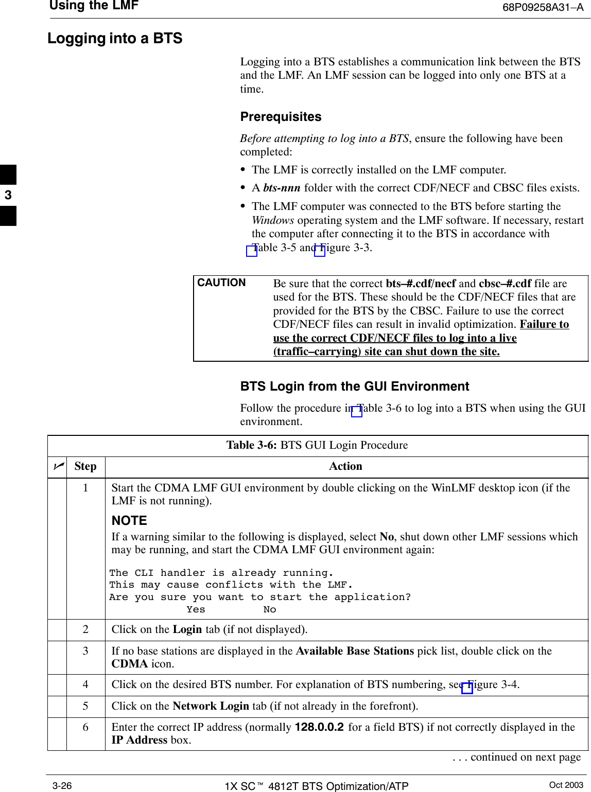 Using the LMF 68P09258A31–AOct 20031X SCt 4812T BTS Optimization/ATP3-26Logging into a BTSLogging into a BTS establishes a communication link between the BTSand the LMF. An LMF session can be logged into only one BTS at atime.PrerequisitesBefore attempting to log into a BTS, ensure the following have beencompleted:SThe LMF is correctly installed on the LMF computer.SA bts-nnn folder with the correct CDF/NECF and CBSC files exists.SThe LMF computer was connected to the BTS before starting theWindows operating system and the LMF software. If necessary, restartthe computer after connecting it to the BTS in accordance withTable 3-5 and Figure 3-3.CAUTION Be sure that the correct bts–#.cdf/necf and cbsc–#.cdf file areused for the BTS. These should be the CDF/NECF files that areprovided for the BTS by the CBSC. Failure to use the correctCDF/NECF files can result in invalid optimization. Failure touse the correct CDF/NECF files to log into a live(traffic–carrying) site can shut down the site.BTS Login from the GUI EnvironmentFollow the procedure in Table 3-6 to log into a BTS when using the GUIenvironment.Table 3-6: BTS GUI Login ProcedurenStep Action1Start the CDMA LMF GUI environment by double clicking on the WinLMF desktop icon (if theLMF is not running).NOTEIf a warning similar to the following is displayed, select No, shut down other LMF sessions whichmay be running, and start the CDMA LMF GUI environment again:The CLI handler is already running.This may cause conflicts with the LMF.Are you sure you want to start the application?Yes No2Click on the Login tab (if not displayed).3If no base stations are displayed in the Available Base Stations pick list, double click on theCDMA icon.4Click on the desired BTS number. For explanation of BTS numbering, see Figure 3-4.5Click on the Network Login tab (if not already in the forefront).6Enter the correct IP address (normally 128.0.0.2 for a field BTS) if not correctly displayed in theIP Address box.. . . continued on next page3