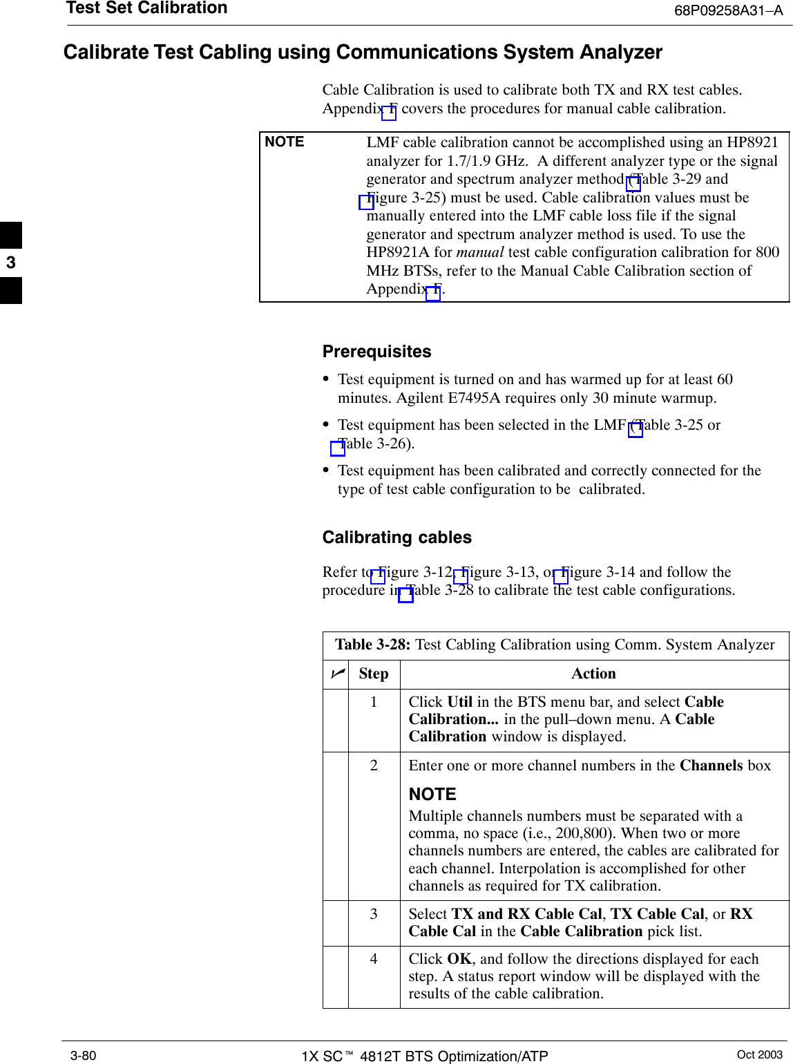 Test Set Calibration 68P09258A31–AOct 20031X SCt 4812T BTS Optimization/ATP3-80Calibrate Test Cabling using Communications System AnalyzerCable Calibration is used to calibrate both TX and RX test cables.Appendix F covers the procedures for manual cable calibration.NOTE LMF cable calibration cannot be accomplished using an HP8921analyzer for 1.7/1.9 GHz.  A different analyzer type or the signalgenerator and spectrum analyzer method (Table 3-29 andFigure 3-25) must be used. Cable calibration values must bemanually entered into the LMF cable loss file if the signalgenerator and spectrum analyzer method is used. To use theHP8921A for manual test cable configuration calibration for 800MHz BTSs, refer to the Manual Cable Calibration section ofAppendix F.PrerequisitesSTest equipment is turned on and has warmed up for at least 60minutes. Agilent E7495A requires only 30 minute warmup.STest equipment has been selected in the LMF (Table 3-25 orTable 3-26).STest equipment has been calibrated and correctly connected for thetype of test cable configuration to be  calibrated.Calibrating cablesRefer to Figure 3-12, Figure 3-13, or Figure 3-14 and follow theprocedure in Table 3-28 to calibrate the test cable configurations.Table 3-28: Test Cabling Calibration using Comm. System AnalyzernStep Action1 Click Util in the BTS menu bar, and select CableCalibration... in the pull–down menu. A CableCalibration window is displayed.2Enter one or more channel numbers in the Channels boxNOTEMultiple channels numbers must be separated with acomma, no space (i.e., 200,800). When two or morechannels numbers are entered, the cables are calibrated foreach channel. Interpolation is accomplished for otherchannels as required for TX calibration.3 Select TX and RX Cable Cal, TX Cable Cal, or RXCable Cal in the Cable Calibration pick list.4 Click OK, and follow the directions displayed for eachstep. A status report window will be displayed with theresults of the cable calibration. 3