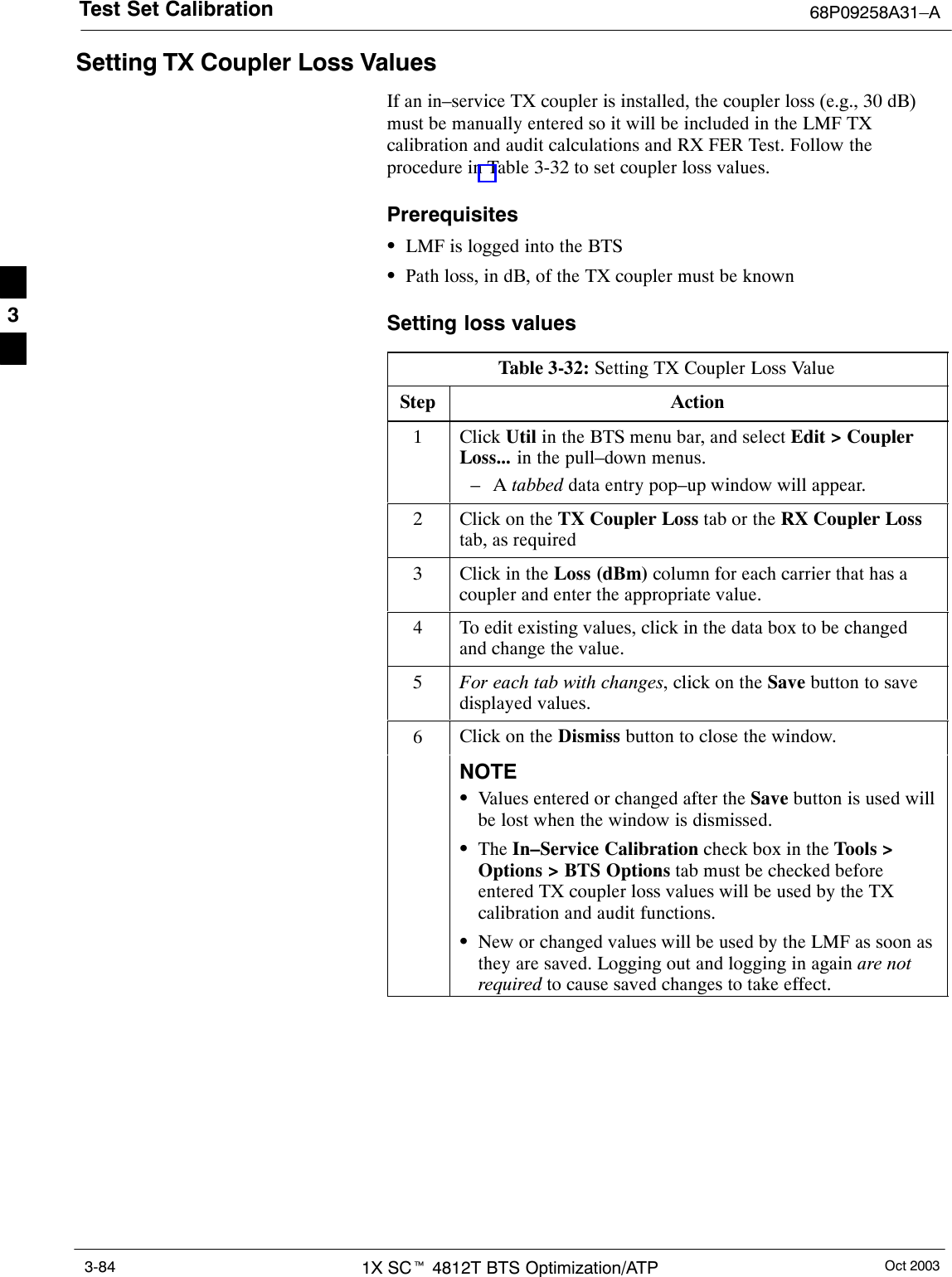 Test Set Calibration 68P09258A31–AOct 20031X SCt 4812T BTS Optimization/ATP3-84Setting TX Coupler Loss ValuesIf an in–service TX coupler is installed, the coupler loss (e.g., 30 dB)must be manually entered so it will be included in the LMF TXcalibration and audit calculations and RX FER Test. Follow theprocedure in Table 3-32 to set coupler loss values.PrerequisitesSLMF is logged into the BTSSPath loss, in dB, of the TX coupler must be knownSetting loss valuesTable 3-32: Setting TX Coupler Loss ValueStep Action1 Click Util in the BTS menu bar, and select Edit &gt; CouplerLoss... in the pull–down menus.–A tabbed data entry pop–up window will appear.2Click on the TX Coupler Loss tab or the RX Coupler Losstab, as required3Click in the Loss (dBm) column for each carrier that has acoupler and enter the appropriate value.4To edit existing values, click in the data box to be changedand change the value.5For each tab with changes, click on the Save button to savedisplayed values.6Click on the Dismiss button to close the window.NOTESValues entered or changed after the Save button is used willbe lost when the window is dismissed.SThe In–Service Calibration check box in the Tools &gt;Options &gt; BTS Options tab must be checked beforeentered TX coupler loss values will be used by the TXcalibration and audit functions.SNew or changed values will be used by the LMF as soon asthey are saved. Logging out and logging in again are notrequired to cause saved changes to take effect. 3