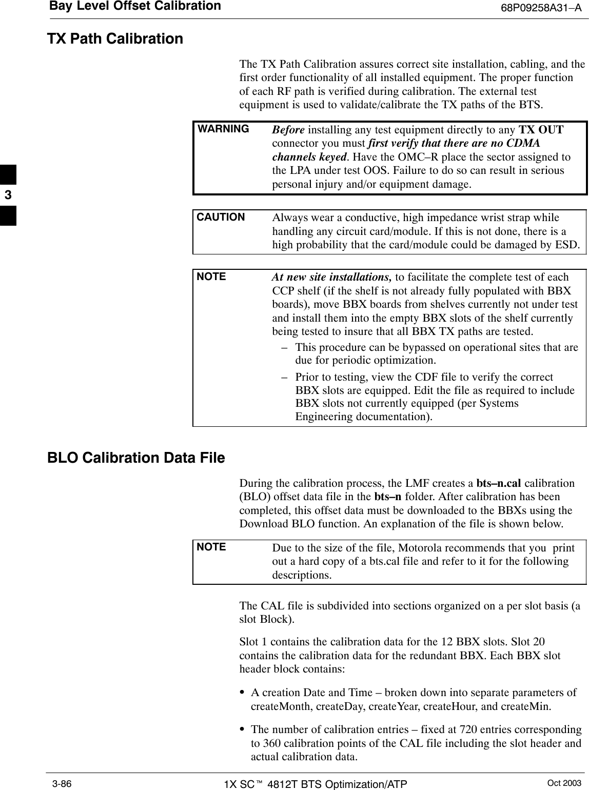 Bay Level Offset Calibration 68P09258A31–AOct 20031X SCt 4812T BTS Optimization/ATP3-86TX Path CalibrationThe TX Path Calibration assures correct site installation, cabling, and thefirst order functionality of all installed equipment. The proper functionof each RF path is verified during calibration. The external testequipment is used to validate/calibrate the TX paths of the BTS.WARNING Before installing any test equipment directly to any TX OUTconnector you must first verify that there are no CDMAchannels keyed. Have the OMC–R place the sector assigned tothe LPA under test OOS. Failure to do so can result in seriouspersonal injury and/or equipment damage.CAUTION Always wear a conductive, high impedance wrist strap whilehandling any circuit card/module. If this is not done, there is ahigh probability that the card/module could be damaged by ESD.NOTE At new site installations, to facilitate the complete test of eachCCP shelf (if the shelf is not already fully populated with BBXboards), move BBX boards from shelves currently not under testand install them into the empty BBX slots of the shelf currentlybeing tested to insure that all BBX TX paths are tested.– This procedure can be bypassed on operational sites that aredue for periodic optimization.– Prior to testing, view the CDF file to verify the correctBBX slots are equipped. Edit the file as required to includeBBX slots not currently equipped (per SystemsEngineering documentation).BLO Calibration Data FileDuring the calibration process, the LMF creates a bts–n.cal calibration(BLO) offset data file in the bts–n folder. After calibration has beencompleted, this offset data must be downloaded to the BBXs using theDownload BLO function. An explanation of the file is shown below.NOTE Due to the size of the file, Motorola recommends that you  printout a hard copy of a bts.cal file and refer to it for the followingdescriptions.The CAL file is subdivided into sections organized on a per slot basis (aslot Block).Slot 1 contains the calibration data for the 12 BBX slots. Slot 20contains the calibration data for the redundant BBX. Each BBX slotheader block contains:SA creation Date and Time – broken down into separate parameters ofcreateMonth, createDay, createYear, createHour, and createMin.SThe number of calibration entries – fixed at 720 entries correspondingto 360 calibration points of the CAL file including the slot header andactual calibration data.3