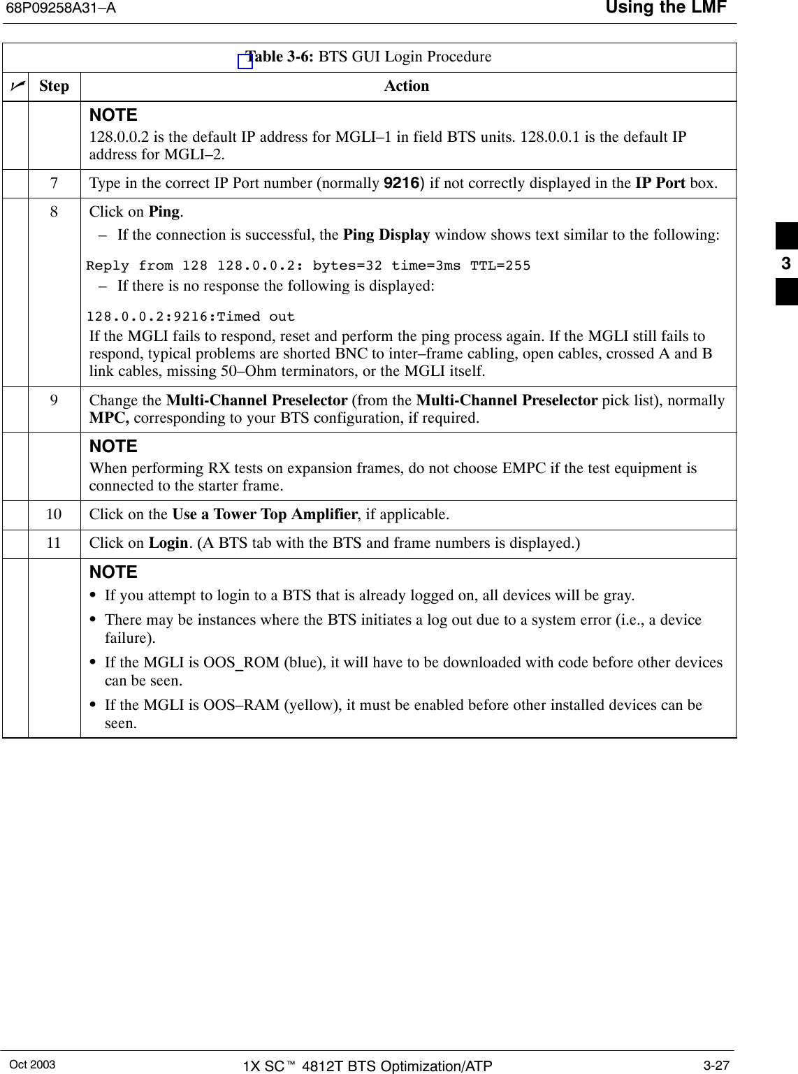 Using the LMF68P09258A31–AOct 2003 1X SCt 4812T BTS Optimization/ATP 3-27Table 3-6: BTS GUI Login ProcedurenActionStepNOTE128.0.0.2 is the default IP address for MGLI–1 in field BTS units. 128.0.0.1 is the default IPaddress for MGLI–2.7Type in the correct IP Port number (normally 9216) if not correctly displayed in the IP Port box.8Click on Ping.– If the connection is successful, the Ping Display window shows text similar to the following:Reply from 128 128.0.0.2: bytes=32 time=3ms TTL=255– If there is no response the following is displayed:128.0.0.2:9216:Timed outIf the MGLI fails to respond, reset and perform the ping process again. If the MGLI still fails torespond, typical problems are shorted BNC to inter–frame cabling, open cables, crossed A and Blink cables, missing 50–Ohm terminators, or the MGLI itself.9Change the Multi-Channel Preselector (from the Multi-Channel Preselector pick list), normallyMPC, corresponding to your BTS configuration, if required.NOTEWhen performing RX tests on expansion frames, do not choose EMPC if the test equipment isconnected to the starter frame.10 Click on the Use a Tower Top Amplifier, if applicable.11 Click on Login. (A BTS tab with the BTS and frame numbers is displayed.)NOTESIf you attempt to login to a BTS that is already logged on, all devices will be gray.SThere may be instances where the BTS initiates a log out due to a system error (i.e., a devicefailure).SIf the MGLI is OOS_ROM (blue), it will have to be downloaded with code before other devicescan be seen.SIf the MGLI is OOS–RAM (yellow), it must be enabled before other installed devices can beseen. 3