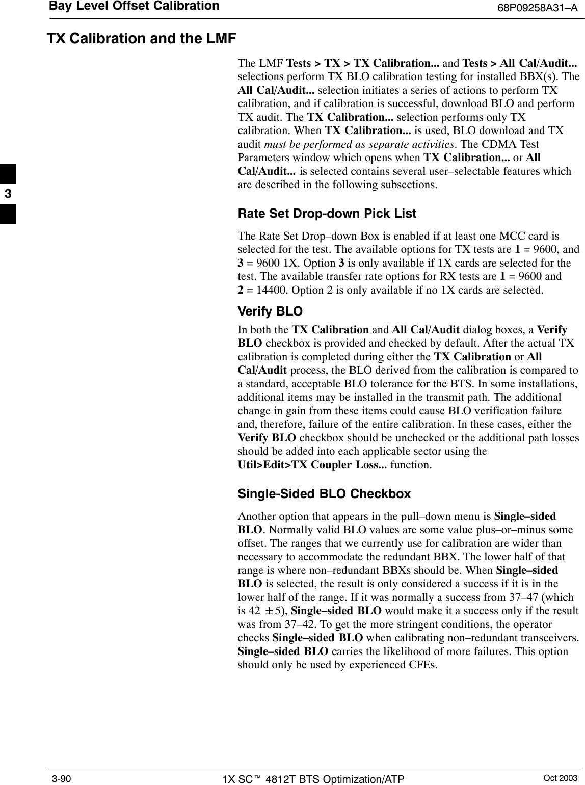 Bay Level Offset Calibration 68P09258A31–AOct 20031X SCt 4812T BTS Optimization/ATP3-90TX Calibration and the LMFThe LMF Tests &gt; TX &gt; TX Calibration... and Tests &gt; All Cal/Audit...selections perform TX BLO calibration testing for installed BBX(s). TheAll Cal/Audit... selection initiates a series of actions to perform TXcalibration, and if calibration is successful, download BLO and performTX audit. The TX Calibration... selection performs only TXcalibration. When TX Calibration... is used, BLO download and TXaudit must be performed as separate activities. The CDMA TestParameters window which opens when TX Calibration... or AllCal/Audit... is selected contains several user–selectable features whichare described in the following subsections.Rate Set Drop-down Pick ListThe Rate Set Drop–down Box is enabled if at least one MCC card isselected for the test. The available options for TX tests are 1 = 9600, and3 = 9600 1X. Option 3 is only available if 1X cards are selected for thetest. The available transfer rate options for RX tests are 1 = 9600 and2 = 14400. Option 2 is only available if no 1X cards are selected.Verify BLOIn both the TX Calibration and All Cal/Audit dialog boxes, a VerifyBLO checkbox is provided and checked by default. After the actual TXcalibration is completed during either the TX Calibration or AllCal/Audit process, the BLO derived from the calibration is compared toa standard, acceptable BLO tolerance for the BTS. In some installations,additional items may be installed in the transmit path. The additionalchange in gain from these items could cause BLO verification failureand, therefore, failure of the entire calibration. In these cases, either theVerify BLO checkbox should be unchecked or the additional path lossesshould be added into each applicable sector using theUtil&gt;Edit&gt;TX Coupler Loss... function.Single-Sided BLO CheckboxAnother option that appears in the pull–down menu is Single–sidedBLO. Normally valid BLO values are some value plus–or–minus someoffset. The ranges that we currently use for calibration are wider thannecessary to accommodate the redundant BBX. The lower half of thatrange is where non–redundant BBXs should be. When Single–sidedBLO is selected, the result is only considered a success if it is in thelower half of the range. If it was normally a success from 37–47 (whichis 42 &quot;5), Single–sided BLO would make it a success only if the resultwas from 37–42. To get the more stringent conditions, the operatorchecks Single–sided BLO when calibrating non–redundant transceivers.Single–sided BLO carries the likelihood of more failures. This optionshould only be used by experienced CFEs.3