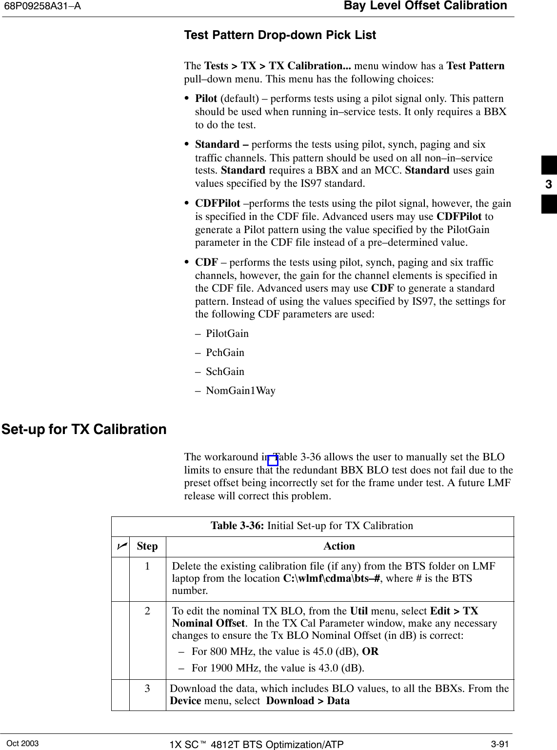 Bay Level Offset Calibration68P09258A31–AOct 2003 1X SCt 4812T BTS Optimization/ATP 3-91Test Pattern Drop-down Pick ListThe Tests &gt; TX &gt; TX Calibration... menu window has a Test Patternpull–down menu. This menu has the following choices:SPilot (default) – performs tests using a pilot signal only. This patternshould be used when running in–service tests. It only requires a BBXto do the test.SStandard – performs the tests using pilot, synch, paging and sixtraffic channels. This pattern should be used on all non–in–servicetests. Standard requires a BBX and an MCC. Standard uses gainvalues specified by the IS97 standard.SCDFPilot –performs the tests using the pilot signal, however, the gainis specified in the CDF file. Advanced users may use CDFPilot togenerate a Pilot pattern using the value specified by the PilotGainparameter in the CDF file instead of a pre–determined value.SCDF – performs the tests using pilot, synch, paging and six trafficchannels, however, the gain for the channel elements is specified inthe CDF file. Advanced users may use CDF to generate a standardpattern. Instead of using the values specified by IS97, the settings forthe following CDF parameters are used:– PilotGain– PchGain– SchGain– NomGain1WaySet-up for TX CalibrationThe workaround in Table 3-36 allows the user to manually set the BLOlimits to ensure that the redundant BBX BLO test does not fail due to thepreset offset being incorrectly set for the frame under test. A future LMFrelease will correct this problem.Table 3-36: Initial Set-up for TX CalibrationnStep Action1Delete the existing calibration file (if any) from the BTS folder on LMFlaptop from the location C:\wlmf\cdma\bts–#, where # is the BTSnumber.2To edit the nominal TX BLO, from the Util menu, select Edit &gt; TXNominal Offset.  In the TX Cal Parameter window, make any necessarychanges to ensure the Tx BLO Nominal Offset (in dB) is correct:– For 800 MHz, the value is 45.0 (dB), OR– For 1900 MHz, the value is 43.0 (dB).3Download the data, which includes BLO values, to all the BBXs. From theDevice menu, select  Download &gt; Data 3