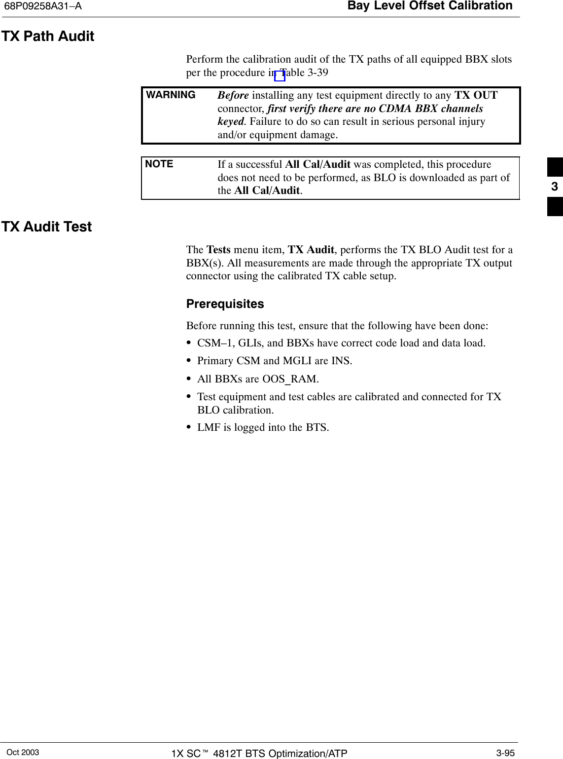 Bay Level Offset Calibration68P09258A31–AOct 2003 1X SCt 4812T BTS Optimization/ATP 3-95TX Path AuditPerform the calibration audit of the TX paths of all equipped BBX slotsper the procedure in Table 3-39WARNING Before installing any test equipment directly to any TX OUTconnector, first verify there are no CDMA BBX channelskeyed. Failure to do so can result in serious personal injuryand/or equipment damage.NOTE If a successful All Cal/Audit was completed, this proceduredoes not need to be performed, as BLO is downloaded as part ofthe All Cal/Audit.TX Audit TestThe Tests menu item, TX Audit, performs the TX BLO Audit test for aBBX(s). All measurements are made through the appropriate TX outputconnector using the calibrated TX cable setup.PrerequisitesBefore running this test, ensure that the following have been done:SCSM–1, GLIs, and BBXs have correct code load and data load.SPrimary CSM and MGLI are INS.SAll BBXs are OOS_RAM.STest equipment and test cables are calibrated and connected for TXBLO calibration.SLMF is logged into the BTS.3