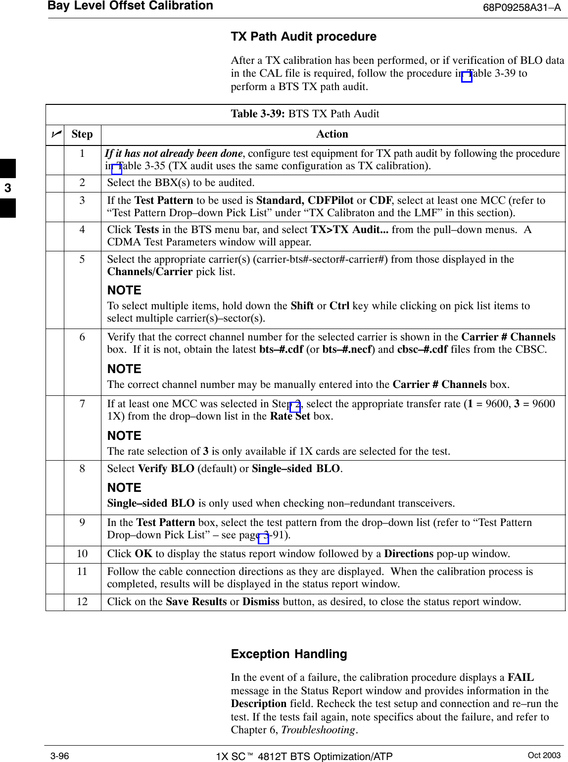 Bay Level Offset Calibration 68P09258A31–AOct 20031X SCt 4812T BTS Optimization/ATP3-96TX Path Audit procedureAfter a TX calibration has been performed, or if verification of BLO datain the CAL file is required, follow the procedure in Table 3-39 toperform a BTS TX path audit.Table 3-39: BTS TX Path AuditnStep Action1If it has not already been done, configure test equipment for TX path audit by following the procedurein Table 3-35 (TX audit uses the same configuration as TX calibration).2Select the BBX(s) to be audited.3If the Test Pattern to be used is Standard, CDFPilot or CDF, select at least one MCC (refer to“Test Pattern Drop–down Pick List” under “TX Calibraton and the LMF” in this section).4 Click Tests in the BTS menu bar, and select TX&gt;TX Audit... from the pull–down menus.  ACDMA Test Parameters window will appear.5Select the appropriate carrier(s) (carrier-bts#-sector#-carrier#) from those displayed in theChannels/Carrier pick list.NOTETo select multiple items, hold down the Shift or Ctrl key while clicking on pick list items toselect multiple carrier(s)–sector(s).6Verify that the correct channel number for the selected carrier is shown in the Carrier # Channelsbox.  If it is not, obtain the latest bts–#.cdf (or bts–#.necf) and cbsc–#.cdf files from the CBSC.NOTEThe correct channel number may be manually entered into the Carrier # Channels box.7If at least one MCC was selected in Step 2, select the appropriate transfer rate (1 = 9600, 3 = 96001X) from the drop–down list in the Rate Set box.NOTEThe rate selection of 3 is only available if 1X cards are selected for the test.8 Select Verify BLO (default) or Single–sided BLO.NOTESingle–sided BLO is only used when checking non–redundant transceivers.9In the Test Pattern box, select the test pattern from the drop–down list (refer to “Test PatternDrop–down Pick List” – see page 3-91).10 Click OK to display the status report window followed by a Directions pop-up window.11 Follow the cable connection directions as they are displayed.  When the calibration process iscompleted, results will be displayed in the status report window.12 Click on the Save Results or Dismiss button, as desired, to close the status report window. Exception HandlingIn the event of a failure, the calibration procedure displays a FAILmessage in the Status Report window and provides information in theDescription field. Recheck the test setup and connection and re–run thetest. If the tests fail again, note specifics about the failure, and refer toChapter 6, Troubleshooting.3