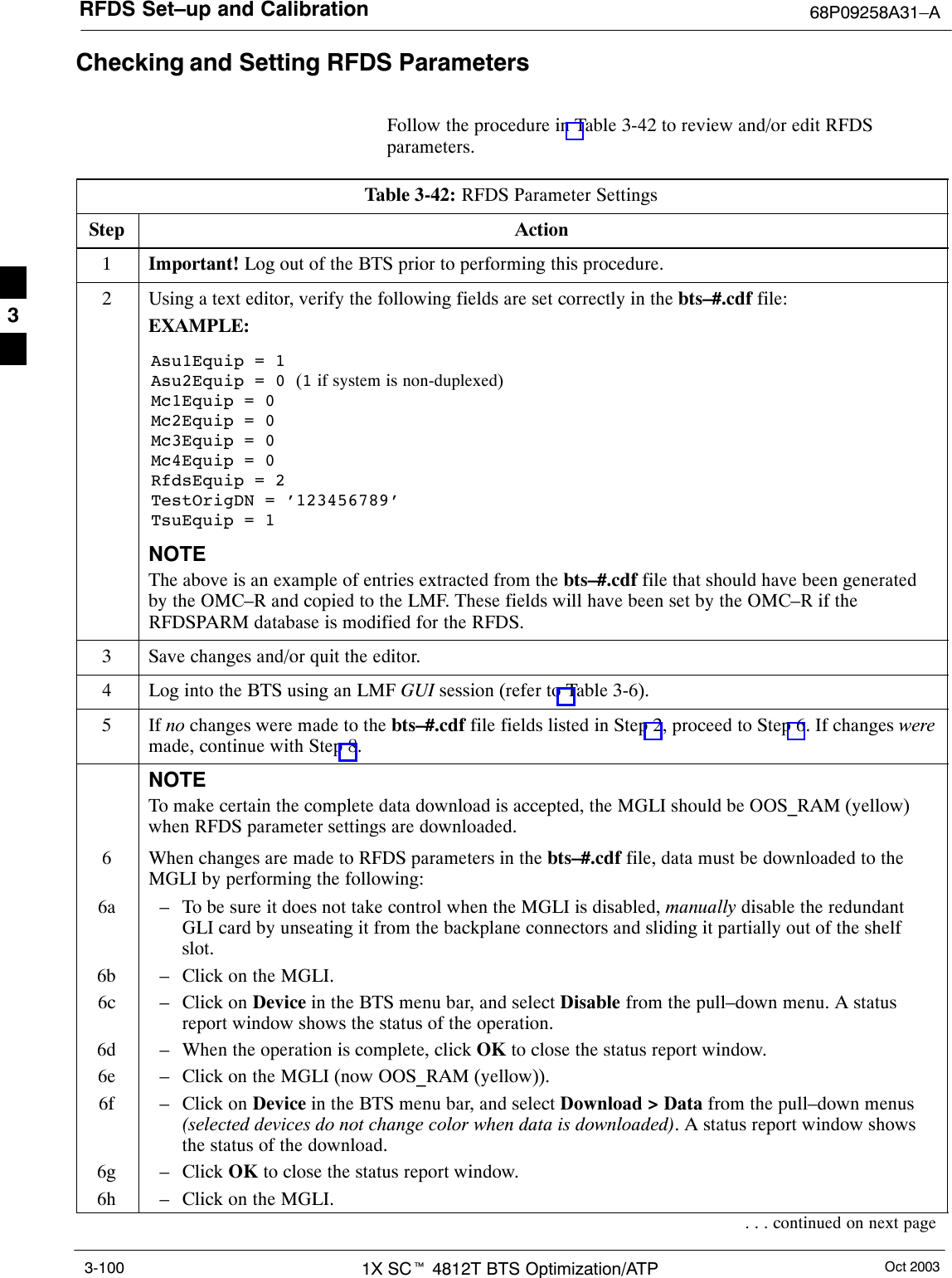 RFDS Set–up and Calibration 68P09258A31–AOct 20031X SCt 4812T BTS Optimization/ATP3-100Checking and Setting RFDS ParametersFollow the procedure in Table 3-42 to review and/or edit RFDSparameters.Table 3-42: RFDS Parameter SettingsStep Action1Important! Log out of the BTS prior to performing this procedure.2Using a text editor, verify the following fields are set correctly in the bts–#.cdf file:EXAMPLE:Asu1Equip = 1Asu2Equip = 0 (1 if system is non-duplexed)Mc1Equip = 0Mc2Equip = 0Mc3Equip = 0Mc4Equip = 0RfdsEquip = 2TestOrigDN = ’123456789’TsuEquip = 1NOTEThe above is an example of entries extracted from the bts–#.cdf file that should have been generatedby the OMC–R and copied to the LMF. These fields will have been set by the OMC–R if theRFDSPARM database is modified for the RFDS.3Save changes and/or quit the editor.4Log into the BTS using an LMF GUI session (refer to Table 3-6).5 If no changes were made to the bts–#.cdf file fields listed in Step 2, proceed to Step 6. If changes weremade, continue with Step 8.NOTETo make certain the complete data download is accepted, the MGLI should be OOS_RAM (yellow)when RFDS parameter settings are downloaded.6When changes are made to RFDS parameters in the bts–#.cdf file, data must be downloaded to theMGLI by performing the following:6a – To be sure it does not take control when the MGLI is disabled, manually disable the redundantGLI card by unseating it from the backplane connectors and sliding it partially out of the shelfslot.6b – Click on the MGLI.6c – Click on Device in the BTS menu bar, and select Disable from the pull–down menu. A statusreport window shows the status of the operation.6d – When the operation is complete, click OK to close the status report window.6e – Click on the MGLI (now OOS_RAM (yellow)).6f – Click on Device in the BTS menu bar, and select Download &gt; Data from the pull–down menus(selected devices do not change color when data is downloaded). A status report window showsthe status of the download.6g – Click OK to close the status report window.6h – Click on the MGLI.. . . continued on next page3