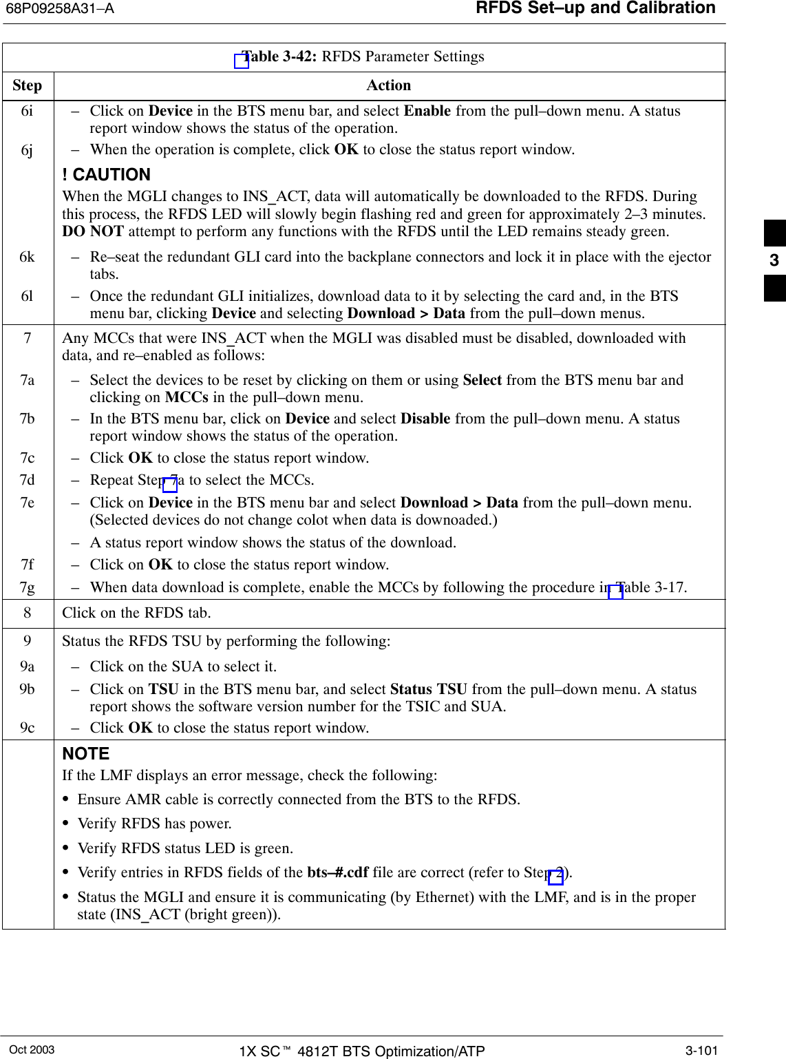 RFDS Set–up and Calibration68P09258A31–AOct 2003 1X SCt 4812T BTS Optimization/ATP 3-101Table 3-42: RFDS Parameter SettingsStep Action6i – Click on Device in the BTS menu bar, and select Enable from the pull–down menu. A statusreport window shows the status of the operation.6j – When the operation is complete, click OK to close the status report window.j! CAUTIONWhen the MGLI changes to INS_ACT, data will automatically be downloaded to the RFDS. Duringthis process, the RFDS LED will slowly begin flashing red and green for approximately 2–3 minutes.DO NOT attempt to perform any functions with the RFDS until the LED remains steady green.6k – Re–seat the redundant GLI card into the backplane connectors and lock it in place with the ejectortabs.6l – Once the redundant GLI initializes, download data to it by selecting the card and, in the BTSmenu bar, clicking Device and selecting Download &gt; Data from the pull–down menus.7Any MCCs that were INS_ACT when the MGLI was disabled must be disabled, downloaded withdata, and re–enabled as follows:7a – Select the devices to be reset by clicking on them or using Select from the BTS menu bar andclicking on MCCs in the pull–down menu.7b – In the BTS menu bar, click on Device and select Disable from the pull–down menu. A statusreport window shows the status of the operation.7c – Click OK to close the status report window.7d – Repeat Step 7a to select the MCCs.7e – Click on Device in the BTS menu bar and select Download &gt; Data from the pull–down menu.(Selected devices do not change colot when data is downoaded.)– A status report window shows the status of the download.7f – Click on OK to close the status report window.7g – When data download is complete, enable the MCCs by following the procedure in Table 3-17.8Click on the RFDS tab.9Status the RFDS TSU by performing the following:9a – Click on the SUA to select it.9b – Click on TSU in the BTS menu bar, and select Status TSU from the pull–down menu. A statusreport shows the software version number for the TSIC and SUA.9c – Click OK to close the status report window.NOTEIf the LMF displays an error message, check the following:SEnsure AMR cable is correctly connected from the BTS to the RFDS.SVerify RFDS has power.SVerify RFDS status LED is green.SVerify entries in RFDS fields of the bts–#.cdf file are correct (refer to Step 2).SStatus the MGLI and ensure it is communicating (by Ethernet) with the LMF, and is in the properstate (INS_ACT (bright green)). 3