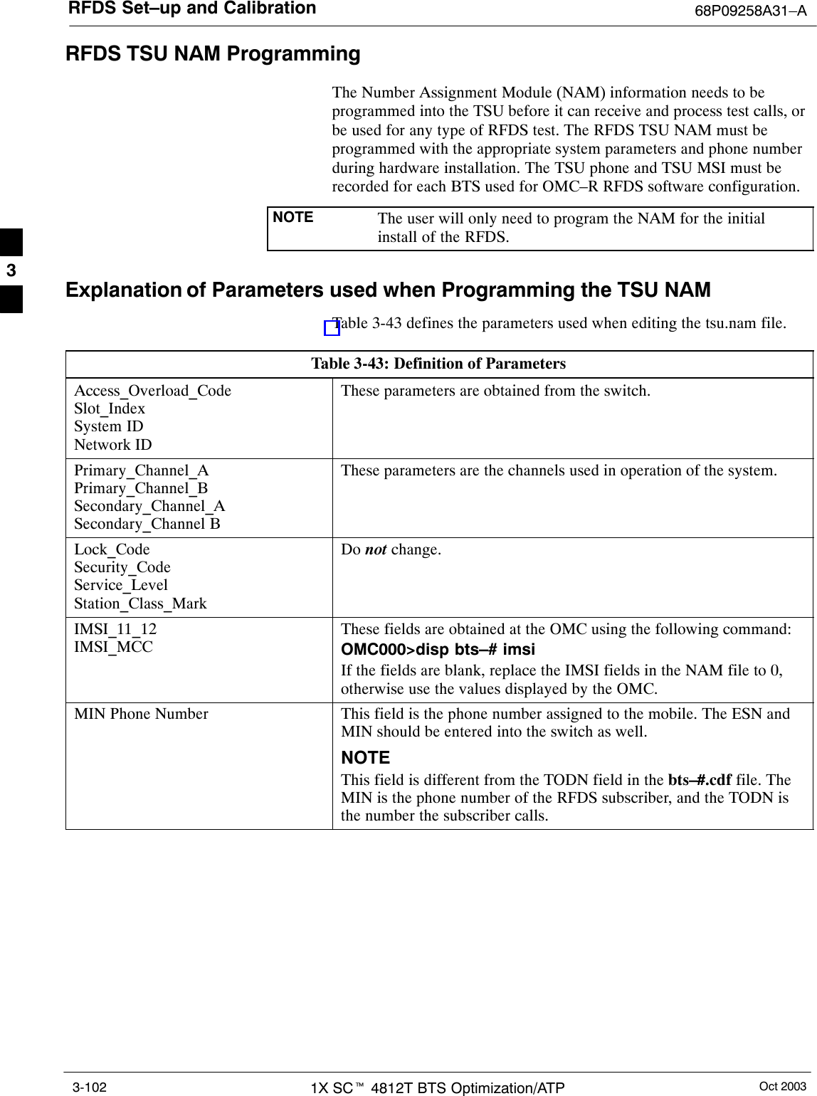 RFDS Set–up and Calibration 68P09258A31–AOct 20031X SCt 4812T BTS Optimization/ATP3-102RFDS TSU NAM ProgrammingThe Number Assignment Module (NAM) information needs to beprogrammed into the TSU before it can receive and process test calls, orbe used for any type of RFDS test. The RFDS TSU NAM must beprogrammed with the appropriate system parameters and phone numberduring hardware installation. The TSU phone and TSU MSI must berecorded for each BTS used for OMC–R RFDS software configuration.NOTE The user will only need to program the NAM for the initialinstall of the RFDS.Explanation of Parameters used when Programming the TSU NAMTable 3-43 defines the parameters used when editing the tsu.nam file.Table 3-43: Definition of ParametersAccess_Overload_CodeSlot_IndexSystem IDNetwork IDThese parameters are obtained from the switch.Primary_Channel_APrimary_Channel_BSecondary_Channel_ASecondary_Channel BThese parameters are the channels used in operation of the system.Lock_CodeSecurity_CodeService_LevelStation_Class_MarkDo not change.IMSI_11_12IMSI_MCCThese fields are obtained at the OMC using the following command:OMC000&gt;disp bts–# imsiIf the fields are blank, replace the IMSI fields in the NAM file to 0,otherwise use the values displayed by the OMC.MIN Phone Number This field is the phone number assigned to the mobile. The ESN andMIN should be entered into the switch as well.NOTEThis field is different from the TODN field in the bts–#.cdf file. TheMIN is the phone number of the RFDS subscriber, and the TODN isthe number the subscriber calls.3