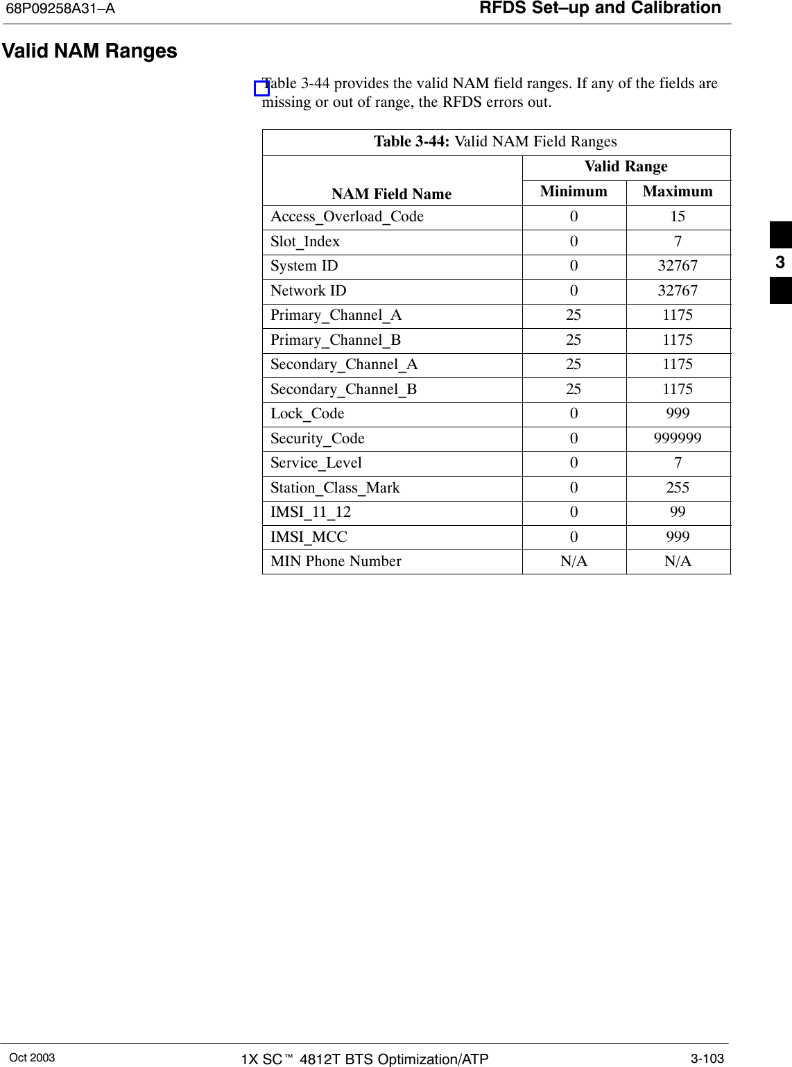 RFDS Set–up and Calibration68P09258A31–AOct 2003 1X SCt 4812T BTS Optimization/ATP 3-103Valid NAM RangesTable 3-44 provides the valid NAM field ranges. If any of the fields aremissing or out of range, the RFDS errors out.Table 3-44: Valid NAM Field RangesValid RangeNAM Field Name Minimum MaximumAccess_Overload_Code 0 15Slot_Index 0 7System ID 0 32767Network ID 0 32767Primary_Channel_A 25 1175Primary_Channel_B 25 1175Secondary_Channel_A 25 1175Secondary_Channel_B 25 1175Lock_Code 0 999Security_Code 0 999999Service_Level 0 7Station_Class_Mark 0 255IMSI_11_12 0 99IMSI_MCC 0 999MIN Phone Number N/A N/A3