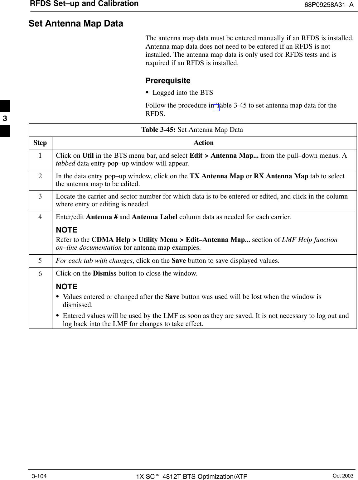 RFDS Set–up and Calibration 68P09258A31–AOct 20031X SCt 4812T BTS Optimization/ATP3-104Set Antenna Map DataThe antenna map data must be entered manually if an RFDS is installed.Antenna map data does not need to be entered if an RFDS is notinstalled. The antenna map data is only used for RFDS tests and isrequired if an RFDS is installed.PrerequisiteSLogged into the BTSFollow the procedure in Table 3-45 to set antenna map data for theRFDS.Table 3-45: Set Antenna Map DataStep Action1Click on Util in the BTS menu bar, and select Edit &gt; Antenna Map... from the pull–down menus. Atabbed data entry pop–up window will appear.2In the data entry pop–up window, click on the TX Antenna Map or RX Antenna Map tab to selectthe antenna map to be edited.3Locate the carrier and sector number for which data is to be entered or edited, and click in the columnwhere entry or editing is needed.4Enter/edit Antenna # and Antenna Label column data as needed for each carrier.NOTERefer to the CDMA Help &gt; Utility Menu &gt; Edit–Antenna Map... section of LMF Help functionon–line documentation for antenna map examples.5For each tab with changes, click on the Save button to save displayed values.6Click on the Dismiss button to close the window.NOTESValues entered or changed after the Save button was used will be lost when the window isdismissed.SEntered values will be used by the LMF as soon as they are saved. It is not necessary to log out andlog back into the LMF for changes to take effect. 3