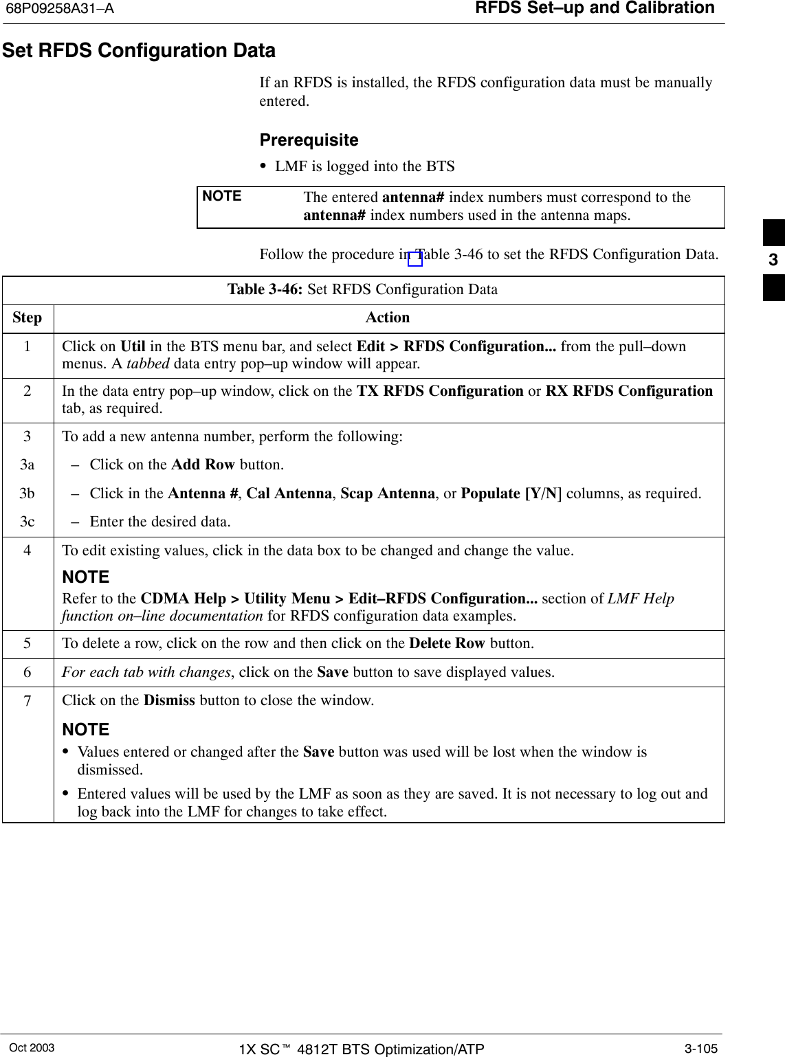 RFDS Set–up and Calibration68P09258A31–AOct 2003 1X SCt 4812T BTS Optimization/ATP 3-105Set RFDS Configuration DataIf an RFDS is installed, the RFDS configuration data must be manuallyentered.PrerequisiteSLMF is logged into the BTSNOTE The entered antenna# index numbers must correspond to theantenna# index numbers used in the antenna maps.Follow the procedure in Table 3-46 to set the RFDS Configuration Data.Table 3-46: Set RFDS Configuration DataStep Action1Click on Util in the BTS menu bar, and select Edit &gt; RFDS Configuration... from the pull–downmenus. A tabbed data entry pop–up window will appear.2In the data entry pop–up window, click on the TX RFDS Configuration or RX RFDS Configurationtab, as required.3To add a new antenna number, perform the following:3a – Click on the Add Row button.3b – Click in the Antenna #, Cal Antenna, Scap Antenna, or Populate [Y/N] columns, as required.3c – Enter the desired data.4To edit existing values, click in the data box to be changed and change the value.NOTERefer to the CDMA Help &gt; Utility Menu &gt; Edit–RFDS Configuration... section of LMF Helpfunction on–line documentation for RFDS configuration data examples.5To delete a row, click on the row and then click on the Delete Row button.6For each tab with changes, click on the Save button to save displayed values.7Click on the Dismiss button to close the window.NOTESValues entered or changed after the Save button was used will be lost when the window isdismissed.SEntered values will be used by the LMF as soon as they are saved. It is not necessary to log out andlog back into the LMF for changes to take effect.3