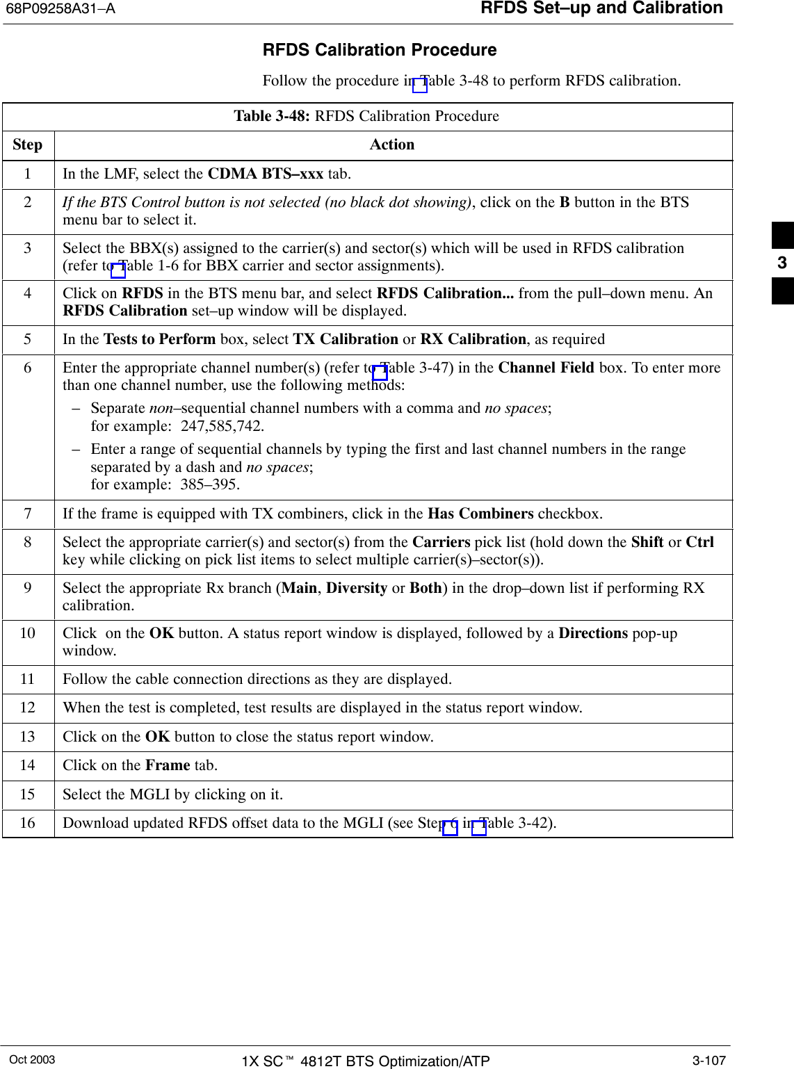 RFDS Set–up and Calibration68P09258A31–AOct 2003 1X SCt 4812T BTS Optimization/ATP 3-107RFDS Calibration ProcedureFollow the procedure in Table 3-48 to perform RFDS calibration.Table 3-48: RFDS Calibration ProcedureStep Action1In the LMF, select the CDMA BTS–xxx tab.2If the BTS Control button is not selected (no black dot showing), click on the B button in the BTSmenu bar to select it.3Select the BBX(s) assigned to the carrier(s) and sector(s) which will be used in RFDS calibration(refer to Table 1-6 for BBX carrier and sector assignments).4Click on RFDS in the BTS menu bar, and select RFDS Calibration... from the pull–down menu. AnRFDS Calibration set–up window will be displayed.5In the Tests to Perform box, select TX Calibration or RX Calibration, as required6Enter the appropriate channel number(s) (refer to Table 3-47) in the Channel Field box. To enter morethan one channel number, use the following methods:– Separate non–sequential channel numbers with a comma and no spaces; for example:  247,585,742.– Enter a range of sequential channels by typing the first and last channel numbers in the rangeseparated by a dash and no spaces; for example:  385–395.7If the frame is equipped with TX combiners, click in the Has Combiners checkbox.8Select the appropriate carrier(s) and sector(s) from the Carriers pick list (hold down the Shift or Ctrlkey while clicking on pick list items to select multiple carrier(s)–sector(s)).9Select the appropriate Rx branch (Main, Diversity or Both) in the drop–down list if performing RXcalibration.10 Click  on the OK button. A status report window is displayed, followed by a Directions pop-upwindow.11 Follow the cable connection directions as they are displayed.12 When the test is completed, test results are displayed in the status report window.13 Click on the OK button to close the status report window.14 Click on the Frame tab.15 Select the MGLI by clicking on it.16 Download updated RFDS offset data to the MGLI (see Step 6 in Table 3-42). 3