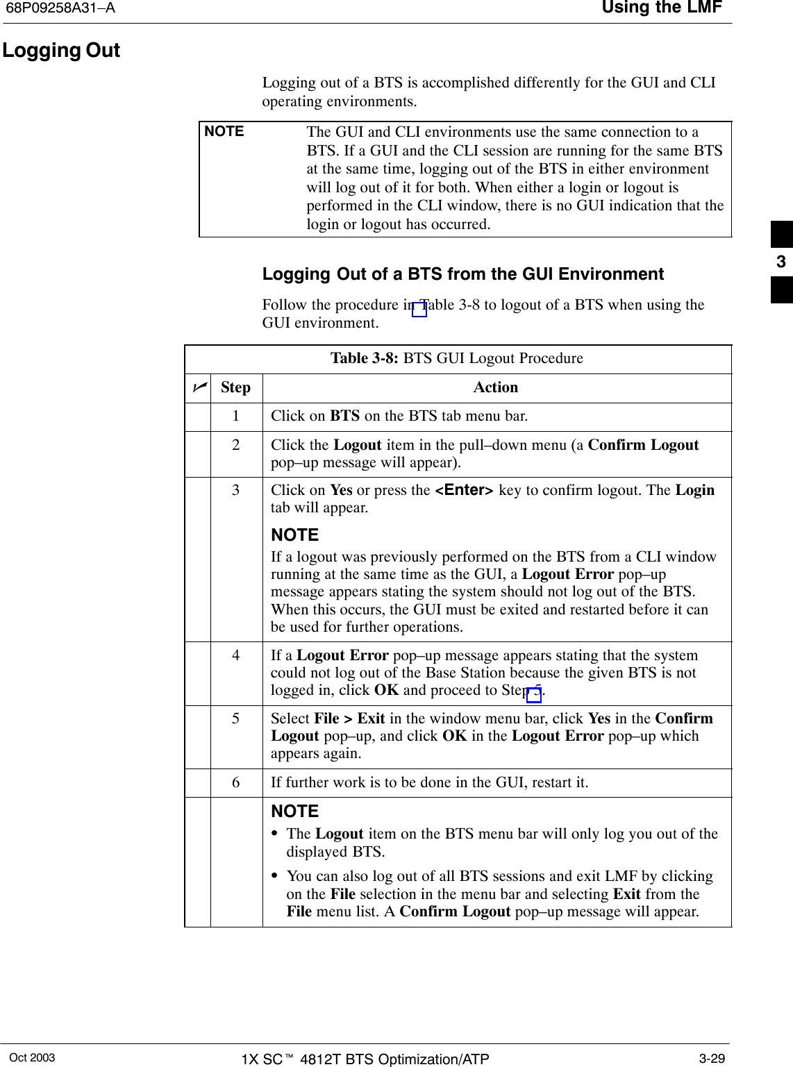 Using the LMF68P09258A31–AOct 2003 1X SCt 4812T BTS Optimization/ATP 3-29Logging OutLogging out of a BTS is accomplished differently for the GUI and CLIoperating environments.NOTE The GUI and CLI environments use the same connection to aBTS. If a GUI and the CLI session are running for the same BTSat the same time, logging out of the BTS in either environmentwill log out of it for both. When either a login or logout isperformed in the CLI window, there is no GUI indication that thelogin or logout has occurred.Logging Out of a BTS from the GUI EnvironmentFollow the procedure in Table 3-8 to logout of a BTS when using theGUI environment.Table 3-8: BTS GUI Logout ProcedurenStep Action1Click on BTS on the BTS tab menu bar.2Click the Logout item in the pull–down menu (a Confirm Logoutpop–up message will appear).3Click on Yes  or press the &lt;Enter&gt; key to confirm logout. The Logintab will appear.NOTEIf a logout was previously performed on the BTS from a CLI windowrunning at the same time as the GUI, a Logout Error pop–upmessage appears stating the system should not log out of the BTS.When this occurs, the GUI must be exited and restarted before it canbe used for further operations.4If a Logout Error pop–up message appears stating that the systemcould not log out of the Base Station because the given BTS is notlogged in, click OK and proceed to Step 5.5 Select File &gt; Exit in the window menu bar, click Yes  in the ConfirmLogout pop–up, and click OK in the Logout Error pop–up whichappears again.6If further work is to be done in the GUI, restart it.NOTESThe Logout item on the BTS menu bar will only log you out of thedisplayed BTS.SYou can also log out of all BTS sessions and exit LMF by clickingon the File selection in the menu bar and selecting Exit from theFile menu list. A Confirm Logout pop–up message will appear. 3