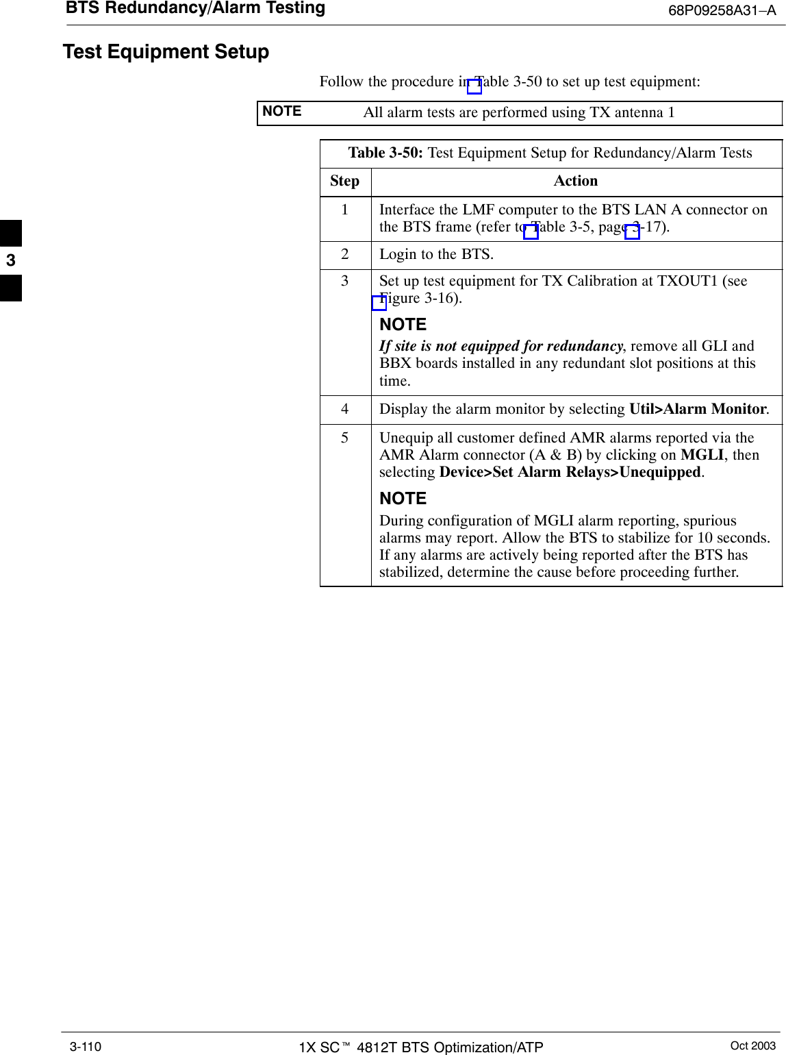 BTS Redundancy/Alarm Testing 68P09258A31–AOct 20031X SCt 4812T BTS Optimization/ATP3-110Test Equipment SetupFollow the procedure in Table 3-50 to set up test equipment:NOTE All alarm tests are performed using TX antenna 1Table 3-50: Test Equipment Setup for Redundancy/Alarm TestsStep Action1Interface the LMF computer to the BTS LAN A connector onthe BTS frame (refer to Table 3-5, page 3-17).2Login to the BTS.3Set up test equipment for TX Calibration at TXOUT1 (seeFigure 3-16).NOTEIf site is not equipped for redundancy, remove all GLI andBBX boards installed in any redundant slot positions at thistime.4Display the alarm monitor by selecting Util&gt;Alarm Monitor.5Unequip all customer defined AMR alarms reported via theAMR Alarm connector (A &amp; B) by clicking on MGLI, thenselecting Device&gt;Set Alarm Relays&gt;Unequipped.NOTEDuring configuration of MGLI alarm reporting, spuriousalarms may report. Allow the BTS to stabilize for 10 seconds.If any alarms are actively being reported after the BTS hasstabilized, determine the cause before proceeding further.3