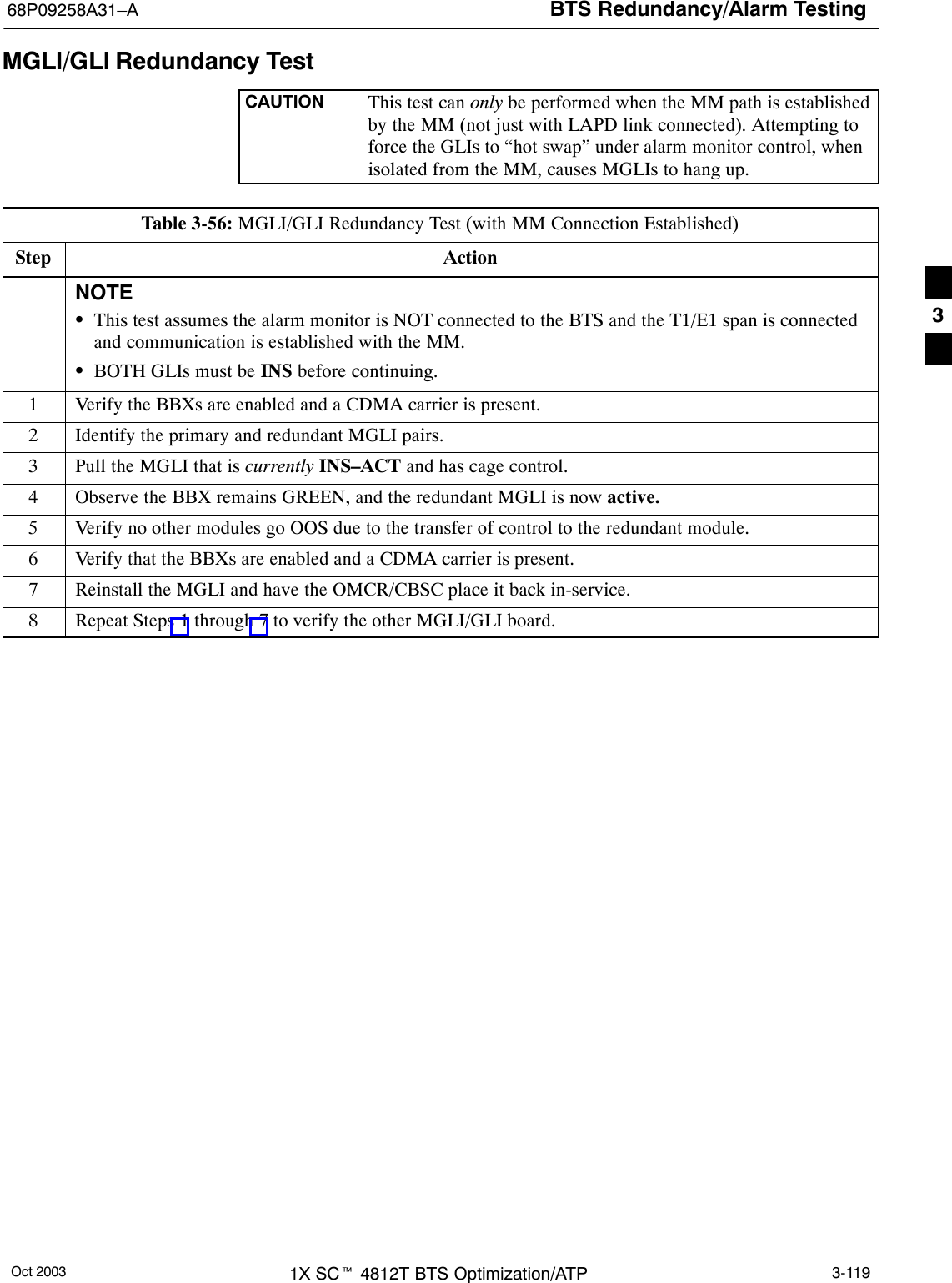 BTS Redundancy/Alarm Testing68P09258A31–AOct 2003 1X SCt 4812T BTS Optimization/ATP 3-119MGLI/GLI Redundancy TestCAUTION This test can only be performed when the MM path is establishedby the MM (not just with LAPD link connected). Attempting toforce the GLIs to “hot swap” under alarm monitor control, whenisolated from the MM, causes MGLIs to hang up.Table 3-56: MGLI/GLI Redundancy Test (with MM Connection Established)Step ActionNOTESThis test assumes the alarm monitor is NOT connected to the BTS and the T1/E1 span is connectedand communication is established with the MM.SBOTH GLIs must be INS before continuing.1Verify the BBXs are enabled and a CDMA carrier is present.2Identify the primary and redundant MGLI pairs.3Pull the MGLI that is currently INS–ACT and has cage control.4Observe the BBX remains GREEN, and the redundant MGLI is now active.5Verify no other modules go OOS due to the transfer of control to the redundant module.6Verify that the BBXs are enabled and a CDMA carrier is present.7Reinstall the MGLI and have the OMCR/CBSC place it back in-service.8Repeat Steps 1 through 7 to verify the other MGLI/GLI board.3