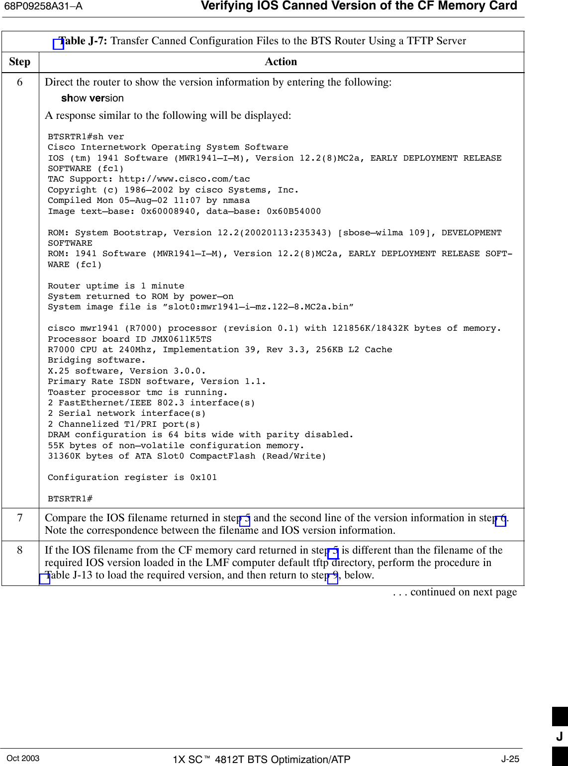 Verifying IOS Canned Version of the CF Memory Card68P09258A31–AOct 2003 1X SCt 4812T BTS Optimization/ATP J-25Table J-7: Transfer Canned Configuration Files to the BTS Router Using a TFTP ServerStep Action6Direct the router to show the version information by entering the following:show versionA response similar to the following will be displayed:BTSRTR1#sh verCisco Internetwork Operating System Software IOS (tm) 1941 Software (MWR1941–I–M), Version 12.2(8)MC2a, EARLY DEPLOYMENT RELEASESOFTWARE (fc1)TAC Support: http://www.cisco.com/tacCopyright (c) 1986–2002 by cisco Systems, Inc.Compiled Mon 05–Aug–02 11:07 by nmasaImage text–base: 0x60008940, data–base: 0x60B54000ROM: System Bootstrap, Version 12.2(20020113:235343) [sbose–wilma 109], DEVELOPMENTSOFTWAREROM: 1941 Software (MWR1941–I–M), Version 12.2(8)MC2a, EARLY DEPLOYMENT RELEASE SOFT-WARE (fc1)Router uptime is 1 minuteSystem returned to ROM by power–onSystem image file is ”slot0:mwr1941–i–mz.122–8.MC2a.bin”cisco mwr1941 (R7000) processor (revision 0.1) with 121856K/18432K bytes of memory.Processor board ID JMX0611K5TSR7000 CPU at 240Mhz, Implementation 39, Rev 3.3, 256KB L2 CacheBridging software.X.25 software, Version 3.0.0.Primary Rate ISDN software, Version 1.1.Toaster processor tmc is running.2 FastEthernet/IEEE 802.3 interface(s)2 Serial network interface(s)2 Channelized T1/PRI port(s)DRAM configuration is 64 bits wide with parity disabled.55K bytes of non–volatile configuration memory.31360K bytes of ATA Slot0 CompactFlash (Read/Write)Configuration register is 0x101BTSRTR1#7Compare the IOS filename returned in step 5 and the second line of the version information in step 6.Note the correspondence between the filename and IOS version information.8If the IOS filename from the CF memory card returned in step 5 is different than the filename of therequired IOS version loaded in the LMF computer default tftp directory, perform the procedure inTable J-13 to load the required version, and then return to step 9, below.. . . continued on next pageJ