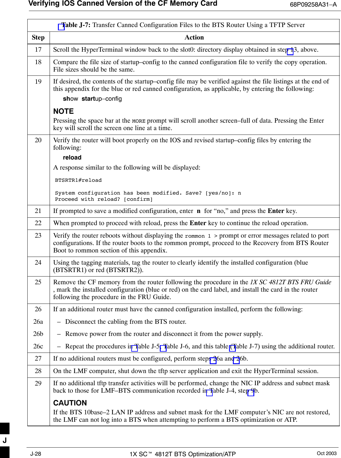 Verifying IOS Canned Version of the CF Memory Card 68P09258A31–AOct 20031X SCt 4812T BTS Optimization/ATPJ-28Table J-7: Transfer Canned Configuration Files to the BTS Router Using a TFTP ServerStep Action17 Scroll the HyperTerminal window back to the slot0: directory display obtained in step 13, above.18 Compare the file size of startup–config to the canned configuration file to verify the copy operation.File sizes should be the same.19 If desired, the contents of the startup–config file may be verified against the file listings at the end ofthis appendix for the blue or red canned configuration, as applicable, by entering the following:show  startup–configNOTEPressing the space bar at the MORE prompt will scroll another screen–full of data. Pressing the Enterkey will scroll the screen one line at a time.20 Verify the router will boot properly on the IOS and revised startup–config files by entering thefollowing:reloadA response similar to the following will be displayed:BTSRTR1#reloadSystem configuration has been modified. Save? [yes/no]: nProceed with reload? [confirm]21 If prompted to save a modified configuration, enter  n  for “no,” and press the Enter key.22 When prompted to proceed with reload, press the Enter key to continue the reload operation.23 Verify the router reboots without displaying the rommon 1 &gt; prompt or error messages related to portconfigurations. If the router boots to the rommon prompt, proceed to the Recovery from BTS RouterBoot to rommon section of this appendix.24 Using the tagging materials, tag the router to clearly identify the installed configuration (blue(BTSRTR1) or red (BTSRTR2)).25 Remove the CF memory from the router following the procedure in the 1X SC 4812T BTS FRU Guide, mark the installed configuration (blue or red) on the card label, and install the card in the routerfollowing the procedure in the FRU Guide.26 If an additional router must have the canned configuration installed, perform the following:26a – Disconnect the cabling from the BTS router.26b – Remove power from the router and disconnect it from the power supply.26c – Repeat the procedures in Table J-5, Table J-6, and this table (Table J-7) using the additional router.27 If no additional routers must be configured, perform steps 26a and 26b.28 On the LMF computer, shut down the tftp server application and exit the HyperTerminal session.29 If no additional tftp transfer activities will be performed, change the NIC IP address and subnet maskback to those for LMF–BTS communication recorded in Table J-4, step 9b.CAUTIONIf the BTS 10base–2 LAN IP address and subnet mask for the LMF computer’s NIC are not restored,the LMF can not log into a BTS when attempting to perform a BTS optimization or ATP. J
