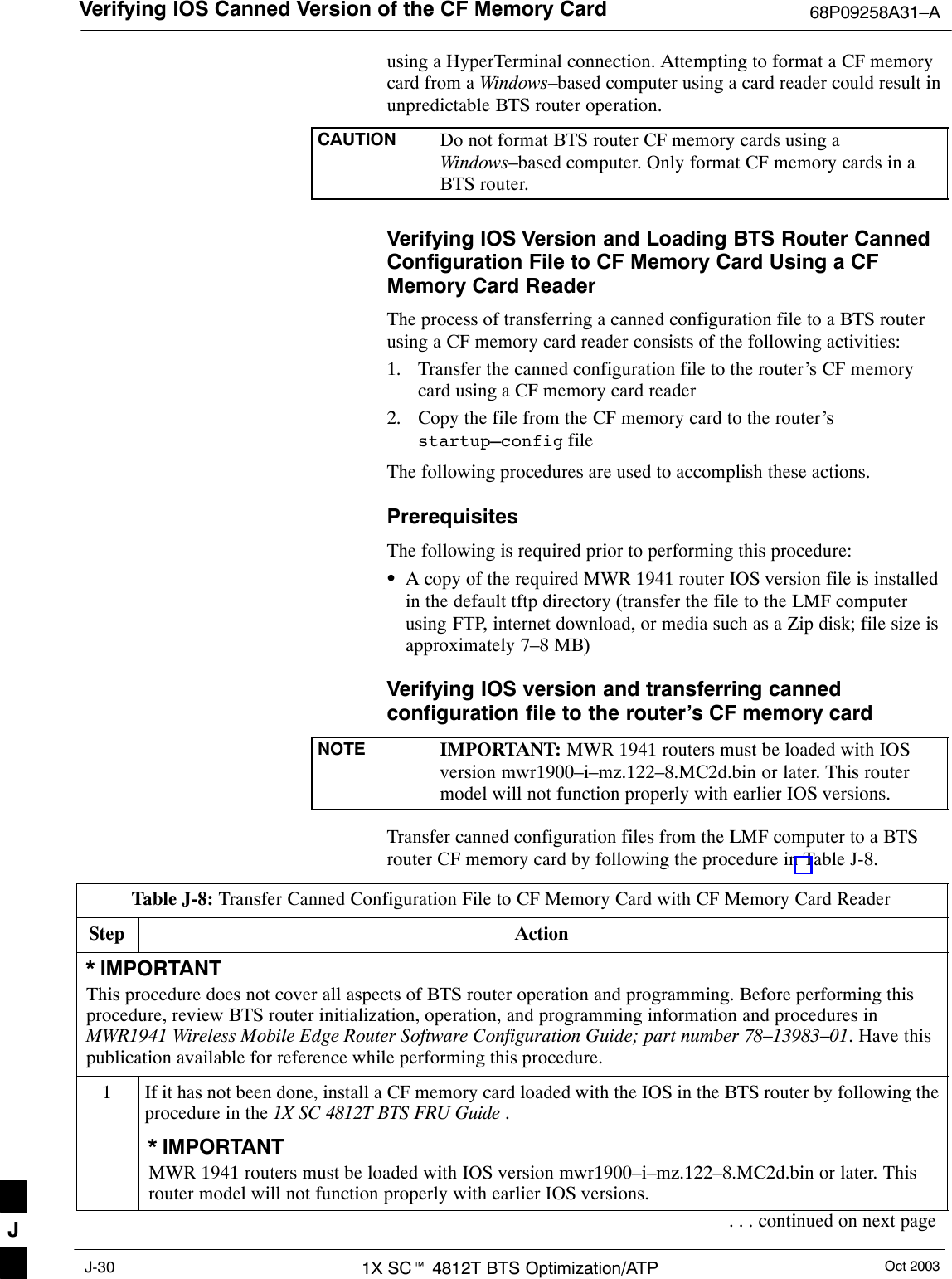 Verifying IOS Canned Version of the CF Memory Card 68P09258A31–AOct 20031X SCt 4812T BTS Optimization/ATPJ-30using a HyperTerminal connection. Attempting to format a CF memorycard from a Windows–based computer using a card reader could result inunpredictable BTS router operation.CAUTION Do not format BTS router CF memory cards using aWindows–based computer. Only format CF memory cards in aBTS router.Verifying IOS Version and Loading BTS Router CannedConfiguration File to CF Memory Card Using a CFMemory Card ReaderThe process of transferring a canned configuration file to a BTS routerusing a CF memory card reader consists of the following activities:1. Transfer the canned configuration file to the router’s CF memorycard using a CF memory card reader2. Copy the file from the CF memory card to the router’sstartup–config fileThe following procedures are used to accomplish these actions.PrerequisitesThe following is required prior to performing this procedure:SA copy of the required MWR 1941 router IOS version file is installedin the default tftp directory (transfer the file to the LMF computerusing FTP, internet download, or media such as a Zip disk; file size isapproximately 7–8 MB)Verifying IOS version and transferring cannedconfiguration file to the router’s CF memory cardNOTE IMPORTANT: MWR 1941 routers must be loaded with IOSversion mwr1900–i–mz.122–8.MC2d.bin or later. This routermodel will not function properly with earlier IOS versions.Transfer canned configuration files from the LMF computer to a BTSrouter CF memory card by following the procedure in Table J-8.Table J-8: Transfer Canned Configuration File to CF Memory Card with CF Memory Card ReaderStep Action* IMPORTANTThis procedure does not cover all aspects of BTS router operation and programming. Before performing thisprocedure, review BTS router initialization, operation, and programming information and procedures inMWR1941 Wireless Mobile Edge Router Software Configuration Guide; part number 78–13983–01. Have thispublication available for reference while performing this procedure.1If it has not been done, install a CF memory card loaded with the IOS in the BTS router by following theprocedure in the 1X SC 4812T BTS FRU Guide .* IMPORTANTMWR 1941 routers must be loaded with IOS version mwr1900–i–mz.122–8.MC2d.bin or later. Thisrouter model will not function properly with earlier IOS versions.. . . continued on next pageJ