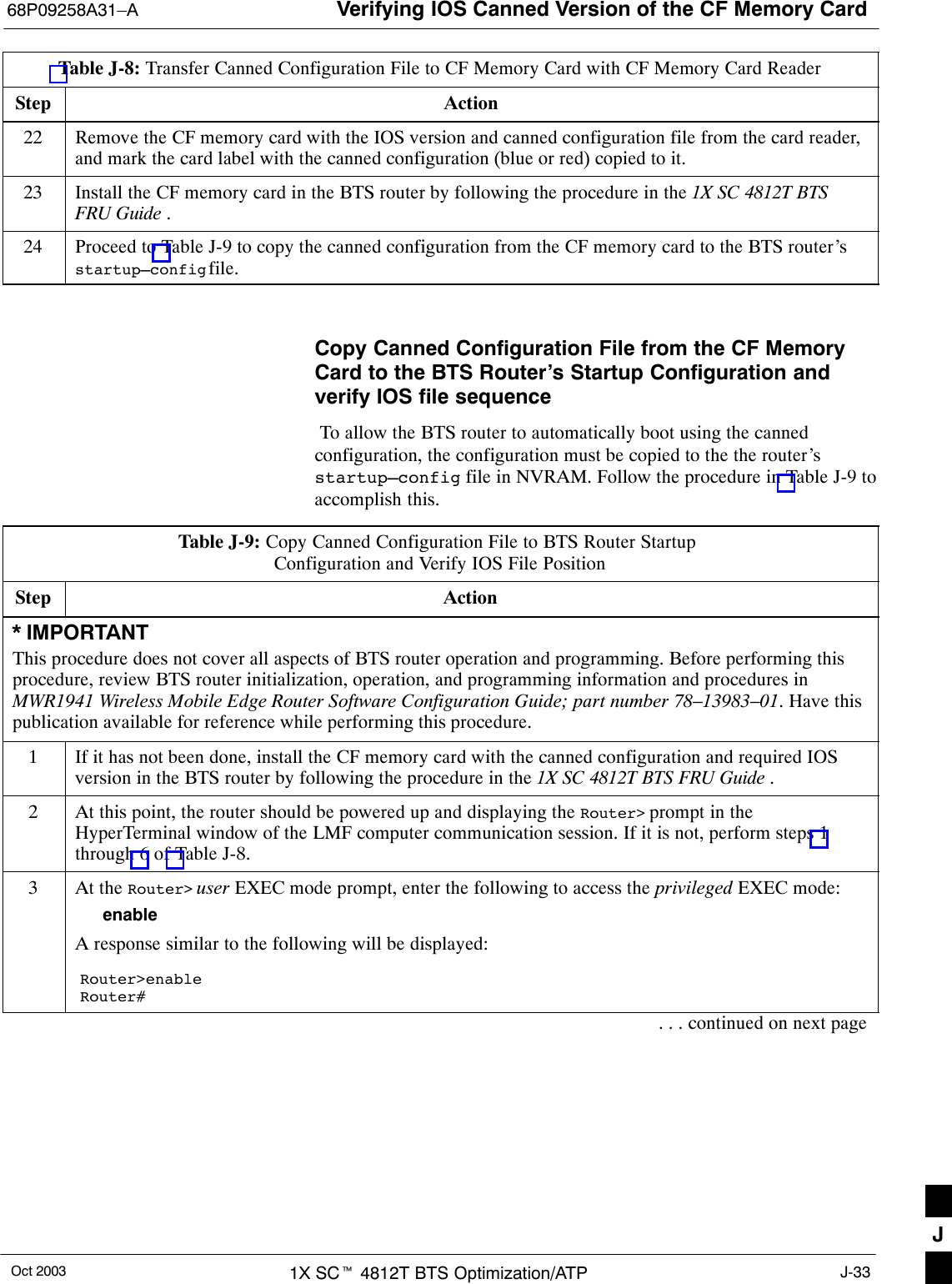 Verifying IOS Canned Version of the CF Memory Card68P09258A31–AOct 2003 1X SCt 4812T BTS Optimization/ATP J-33Table J-8: Transfer Canned Configuration File to CF Memory Card with CF Memory Card ReaderStep Action22 Remove the CF memory card with the IOS version and canned configuration file from the card reader,and mark the card label with the canned configuration (blue or red) copied to it.23 Install the CF memory card in the BTS router by following the procedure in the 1X SC 4812T BTSFRU Guide .24 Proceed to Table J-9 to copy the canned configuration from the CF memory card to the BTS router’sstartup–config file. Copy Canned Configuration File from the CF MemoryCard to the BTS Router’s Startup Configuration andverify IOS file sequence To allow the BTS router to automatically boot using the cannedconfiguration, the configuration must be copied to the the router’sstartup–config file in NVRAM. Follow the procedure in Table J-9 toaccomplish this.Table J-9: Copy Canned Configuration File to BTS Router Startup Configuration and Verify IOS File PositionStep Action* IMPORTANTThis procedure does not cover all aspects of BTS router operation and programming. Before performing thisprocedure, review BTS router initialization, operation, and programming information and procedures inMWR1941 Wireless Mobile Edge Router Software Configuration Guide; part number 78–13983–01. Have thispublication available for reference while performing this procedure.1If it has not been done, install the CF memory card with the canned configuration and required IOSversion in the BTS router by following the procedure in the 1X SC 4812T BTS FRU Guide .2At this point, the router should be powered up and displaying the Router&gt; prompt in theHyperTerminal window of the LMF computer communication session. If it is not, perform steps 1through 6 of Table J-8.3At the Router&gt; user EXEC mode prompt, enter the following to access the privileged EXEC mode:enableA response similar to the following will be displayed:Router&gt;enableRouter#. . . continued on next pageJ