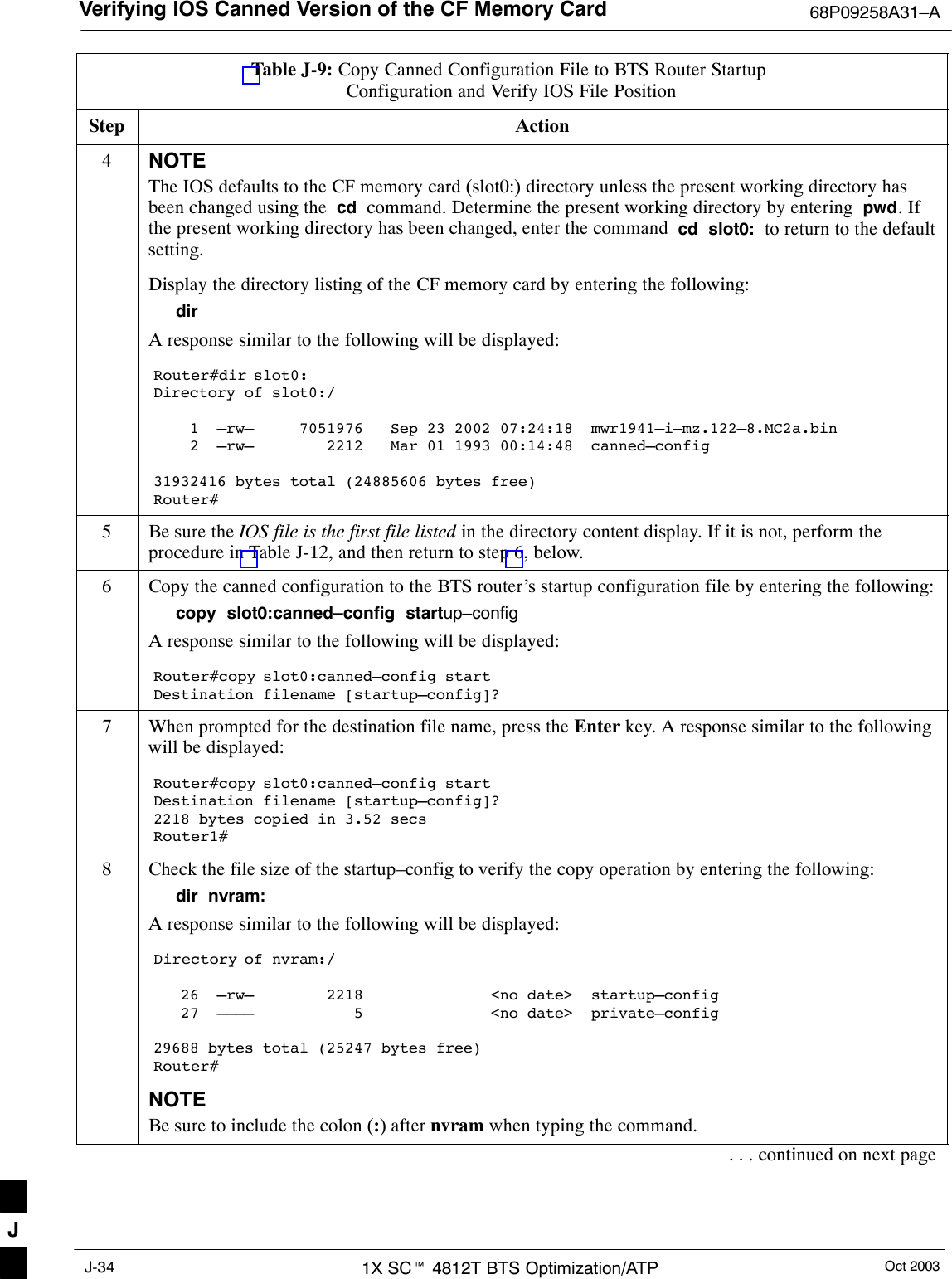 Verifying IOS Canned Version of the CF Memory Card 68P09258A31–AOct 20031X SCt 4812T BTS Optimization/ATPJ-34Table J-9: Copy Canned Configuration File to BTS Router Startup Configuration and Verify IOS File PositionStep Action4NOTEThe IOS defaults to the CF memory card (slot0:) directory unless the present working directory hasbeen changed using the  cd  command. Determine the present working directory by entering  pwd. Ifthe present working directory has been changed, enter the command  cd  slot0:  to return to the defaultsetting.Display the directory listing of the CF memory card by entering the following:dirA response similar to the following will be displayed:Router#dir slot0:Directory of slot0:/    1  –rw–     7051976   Sep 23 2002 07:24:18  mwr1941–i–mz.122–8.MC2a.bin    2  –rw–        2212   Mar 01 1993 00:14:48  canned–config31932416 bytes total (24885606 bytes free)Router#5Be sure the IOS file is the first file listed in the directory content display. If it is not, perform theprocedure in Table J-12, and then return to step 6, below.6Copy the canned configuration to the BTS router’s startup configuration file by entering the following:copy  slot0:canned–config  startup–configA response similar to the following will be displayed:Router#copy slot0:canned–config startDestination filename [startup–config]?7When prompted for the destination file name, press the Enter key. A response similar to the followingwill be displayed:Router#copy slot0:canned–config startDestination filename [startup–config]?2218 bytes copied in 3.52 secsRouter1#8Check the file size of the startup–config to verify the copy operation by entering the following:dir  nvram:A response similar to the following will be displayed:Directory of nvram:/   26  –rw–        2218              &lt;no date&gt;  startup–config   27  ––––           5              &lt;no date&gt;  private–config29688 bytes total (25247 bytes free)Router#NOTEBe sure to include the colon (:) after nvram when typing the command.. . . continued on next pageJ