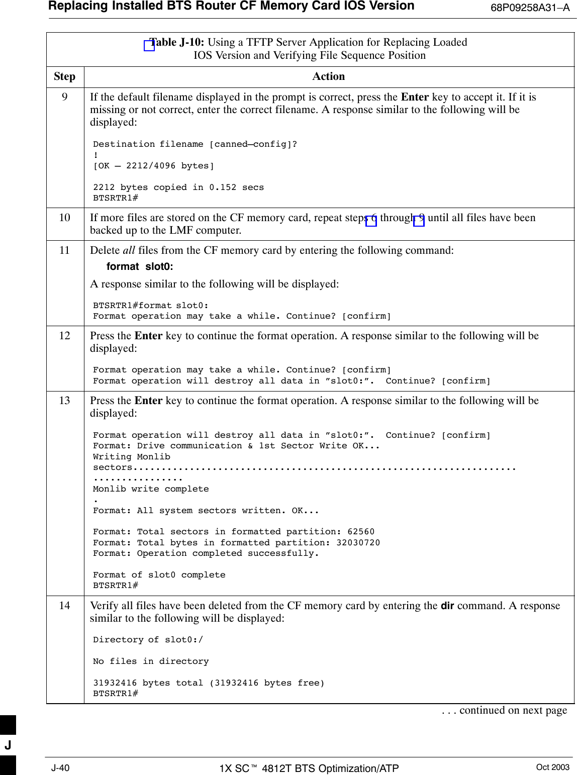 Replacing Installed BTS Router CF Memory Card IOS Version 68P09258A31–AOct 20031X SCt 4812T BTS Optimization/ATPJ-40Table J-10: Using a TFTP Server Application for Replacing Loaded IOS Version and Verifying File Sequence PositionStep Action9If the default filename displayed in the prompt is correct, press the Enter key to accept it. If it ismissing or not correct, enter the correct filename. A response similar to the following will bedisplayed:Destination filename [canned–config]?![OK – 2212/4096 bytes]2212 bytes copied in 0.152 secsBTSRTR1#10 If more files are stored on the CF memory card, repeat steps 6 through 9 until all files have beenbacked up to the LMF computer.11 Delete all files from the CF memory card by entering the following command:format  slot0:A response similar to the following will be displayed:BTSRTR1#format slot0:Format operation may take a while. Continue? [confirm]12 Press the Enter key to continue the format operation. A response similar to the following will bedisplayed:Format operation may take a while. Continue? [confirm]Format operation will destroy all data in ”slot0:”.  Continue? [confirm]13 Press the Enter key to continue the format operation. A response similar to the following will bedisplayed:Format operation will destroy all data in ”slot0:”.  Continue? [confirm]Format: Drive communication &amp; 1st Sector Write OK...Writing Monlibsectors....................................................................................Monlib write complete.Format: All system sectors written. OK...Format: Total sectors in formatted partition: 62560Format: Total bytes in formatted partition: 32030720Format: Operation completed successfully.Format of slot0 completeBTSRTR1#14 Verify all files have been deleted from the CF memory card by entering the dir command. A responsesimilar to the following will be displayed:Directory of slot0:/No files in directory31932416 bytes total (31932416 bytes free)BTSRTR1#. . . continued on next pageJ