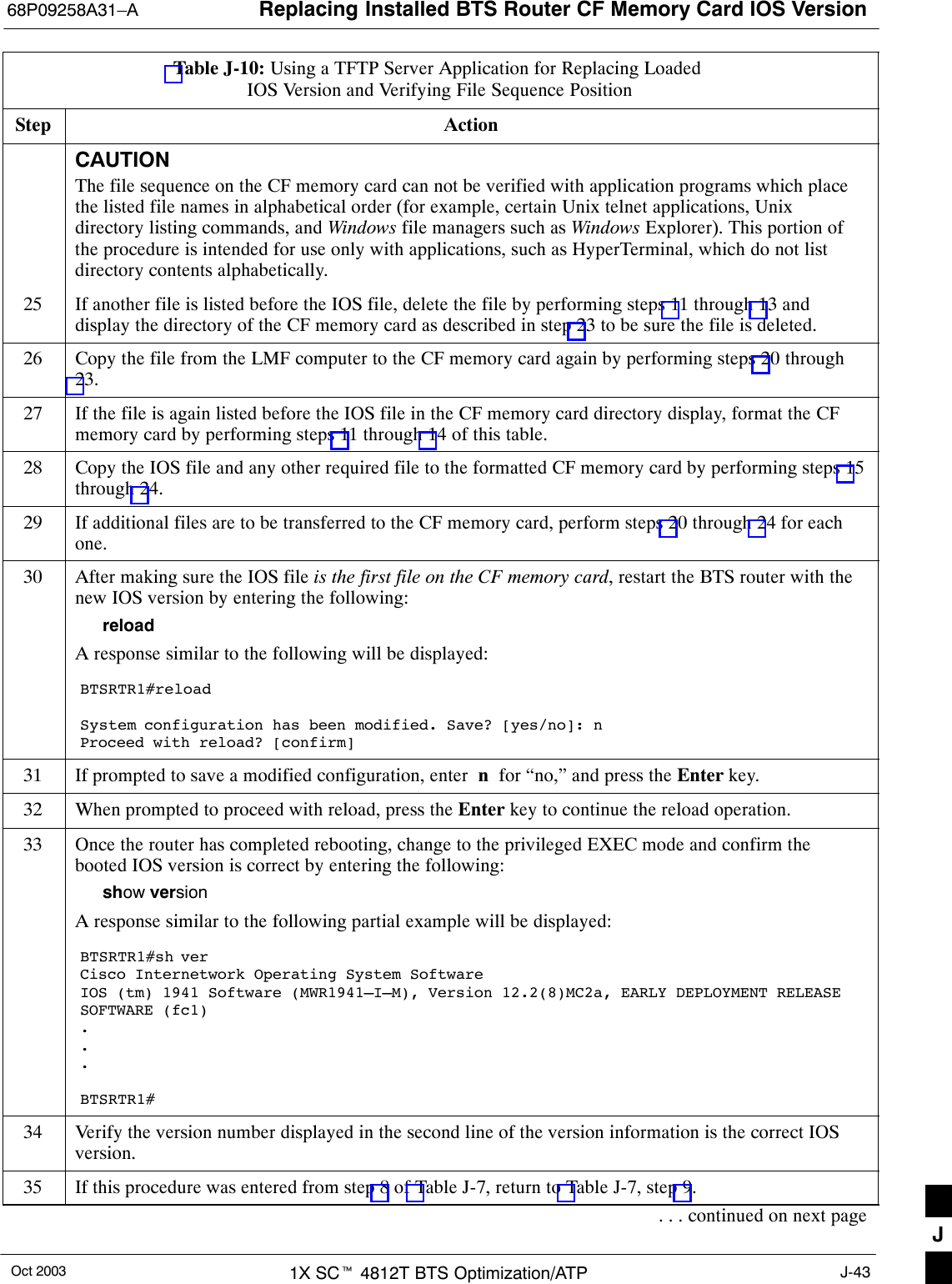 Replacing Installed BTS Router CF Memory Card IOS Version68P09258A31–AOct 2003 1X SCt 4812T BTS Optimization/ATP J-43Table J-10: Using a TFTP Server Application for Replacing Loaded IOS Version and Verifying File Sequence PositionStep ActionCAUTIONThe file sequence on the CF memory card can not be verified with application programs which placethe listed file names in alphabetical order (for example, certain Unix telnet applications, Unixdirectory listing commands, and Windows file managers such as Windows Explorer). This portion ofthe procedure is intended for use only with applications, such as HyperTerminal, which do not listdirectory contents alphabetically.25 If another file is listed before the IOS file, delete the file by performing steps 11 through 13 anddisplay the directory of the CF memory card as described in step 23 to be sure the file is deleted.26 Copy the file from the LMF computer to the CF memory card again by performing steps 20 through23.27 If the file is again listed before the IOS file in the CF memory card directory display, format the CFmemory card by performing steps 11 through 14 of this table.28 Copy the IOS file and any other required file to the formatted CF memory card by performing steps 15through 24.29 If additional files are to be transferred to the CF memory card, perform steps 20 through 24 for eachone.30 After making sure the IOS file is the first file on the CF memory card, restart the BTS router with thenew IOS version by entering the following:reloadA response similar to the following will be displayed:BTSRTR1#reloadSystem configuration has been modified. Save? [yes/no]: nProceed with reload? [confirm]31 If prompted to save a modified configuration, enter  n  for “no,” and press the Enter key.32 When prompted to proceed with reload, press the Enter key to continue the reload operation.33 Once the router has completed rebooting, change to the privileged EXEC mode and confirm thebooted IOS version is correct by entering the following:show versionA response similar to the following partial example will be displayed:BTSRTR1#sh verCisco Internetwork Operating System Software IOS (tm) 1941 Software (MWR1941–I–M), Version 12.2(8)MC2a, EARLY DEPLOYMENT RELEASESOFTWARE (fc1)...BTSRTR1#34 Verify the version number displayed in the second line of the version information is the correct IOSversion.35 If this procedure was entered from step 8 of Table J-7, return to Table J-7, step 9.. . . continued on next page J