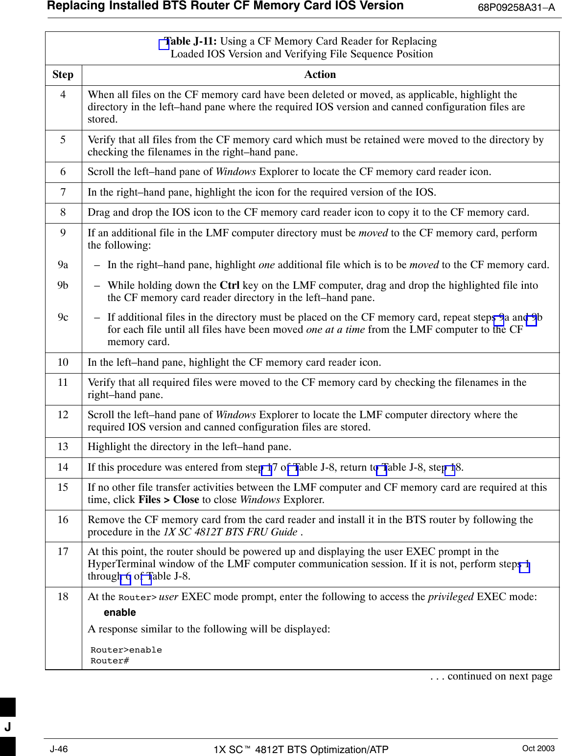 Replacing Installed BTS Router CF Memory Card IOS Version 68P09258A31–AOct 20031X SCt 4812T BTS Optimization/ATPJ-46Table J-11: Using a CF Memory Card Reader for Replacing Loaded IOS Version and Verifying File Sequence PositionStep Action4When all files on the CF memory card have been deleted or moved, as applicable, highlight thedirectory in the left–hand pane where the required IOS version and canned configuration files arestored.5Verify that all files from the CF memory card which must be retained were moved to the directory bychecking the filenames in the right–hand pane.6Scroll the left–hand pane of Windows Explorer to locate the CF memory card reader icon.7In the right–hand pane, highlight the icon for the required version of the IOS.8Drag and drop the IOS icon to the CF memory card reader icon to copy it to the CF memory card.9If an additional file in the LMF computer directory must be moved to the CF memory card, performthe following:9a – In the right–hand pane, highlight one additional file which is to be moved to the CF memory card.9b – While holding down the Ctrl key on the LMF computer, drag and drop the highlighted file intothe CF memory card reader directory in the left–hand pane.9c – If additional files in the directory must be placed on the CF memory card, repeat steps 9a and 9bfor each file until all files have been moved one at a time from the LMF computer to the CFmemory card.10 In the left–hand pane, highlight the CF memory card reader icon.11 Verify that all required files were moved to the CF memory card by checking the filenames in theright–hand pane.12 Scroll the left–hand pane of Windows Explorer to locate the LMF computer directory where therequired IOS version and canned configuration files are stored.13 Highlight the directory in the left–hand pane.14 If this procedure was entered from step 17 of Table J-8, return to Table J-8, step 18.15 If no other file transfer activities between the LMF computer and CF memory card are required at thistime, click Files &gt; Close to close Windows Explorer.16 Remove the CF memory card from the card reader and install it in the BTS router by following theprocedure in the 1X SC 4812T BTS FRU Guide .17 At this point, the router should be powered up and displaying the user EXEC prompt in theHyperTerminal window of the LMF computer communication session. If it is not, perform steps 1through 6 of Table J-8.18 At the Router&gt; user EXEC mode prompt, enter the following to access the privileged EXEC mode:enableA response similar to the following will be displayed:Router&gt;enableRouter#. . . continued on next pageJ