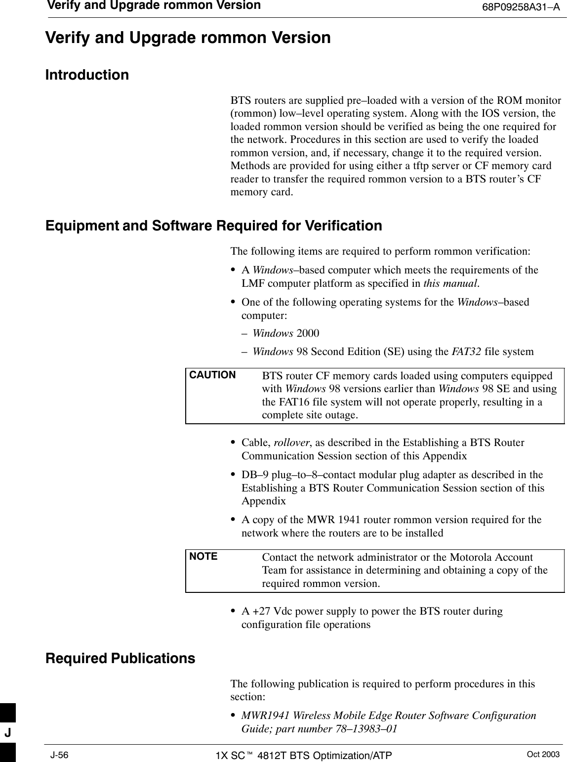 Verify and Upgrade rommon Version 68P09258A31–AOct 20031X SCt 4812T BTS Optimization/ATPJ-56Verify and Upgrade rommon VersionIntroductionBTS routers are supplied pre–loaded with a version of the ROM monitor(rommon) low–level operating system. Along with the IOS version, theloaded rommon version should be verified as being the one required forthe network. Procedures in this section are used to verify the loadedrommon version, and, if necessary, change it to the required version.Methods are provided for using either a tftp server or CF memory cardreader to transfer the required rommon version to a BTS router’s CFmemory card.Equipment and Software Required for VerificationThe following items are required to perform rommon verification:SA Windows–based computer which meets the requirements of theLMF computer platform as specified in this manual.SOne of the following operating systems for the Windows–basedcomputer:–Windows 2000–Windows 98 Second Edition (SE) using the FAT32 file systemCAUTION BTS router CF memory cards loaded using computers equippedwith Windows 98 versions earlier than Windows 98 SE and usingthe FAT16 file system will not operate properly, resulting in acomplete site outage.SCable, rollover, as described in the Establishing a BTS RouterCommunication Session section of this AppendixSDB–9 plug–to–8–contact modular plug adapter as described in theEstablishing a BTS Router Communication Session section of thisAppendixSA copy of the MWR 1941 router rommon version required for thenetwork where the routers are to be installedNOTE Contact the network administrator or the Motorola AccountTeam for assistance in determining and obtaining a copy of therequired rommon version.SA +27 Vdc power supply to power the BTS router duringconfiguration file operationsRequired PublicationsThe following publication is required to perform procedures in thissection:SMWR1941 Wireless Mobile Edge Router Software ConfigurationGuide; part number 78–13983–01J