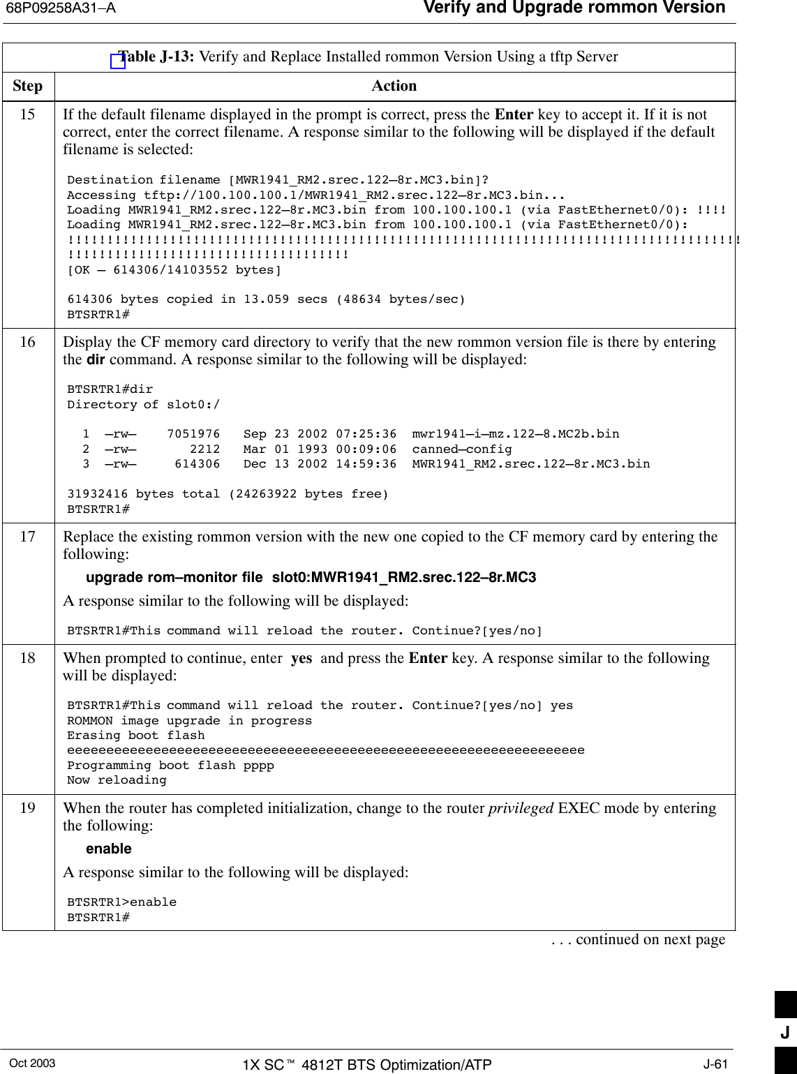 Verify and Upgrade rommon Version68P09258A31–AOct 2003 1X SCt 4812T BTS Optimization/ATP J-61Table J-13: Verify and Replace Installed rommon Version Using a tftp ServerStep Action15 If the default filename displayed in the prompt is correct, press the Enter key to accept it. If it is notcorrect, enter the correct filename. A response similar to the following will be displayed if the defaultfilename is selected:Destination filename [MWR1941_RM2.srec.122–8r.MC3.bin]? Accessing tftp://100.100.100.1/MWR1941_RM2.srec.122–8r.MC3.bin...Loading MWR1941_RM2.srec.122–8r.MC3.bin from 100.100.100.1 (via FastEthernet0/0): !!!!Loading MWR1941_RM2.srec.122–8r.MC3.bin from 100.100.100.1 (via FastEthernet0/0):!!!!!!!!!!!!!!!!!!!!!!!!!!!!!!!!!!!!!!!!!!!!!!!!!!!!!!!!!!!!!!!!!!!!!!!!!!!!!!!!!!!!!!!!!!!!!!!!!!!!!!!!!!!!!!!!!!!!!!!!!![OK – 614306/14103552 bytes]614306 bytes copied in 13.059 secs (48634 bytes/sec)BTSRTR1#16 Display the CF memory card directory to verify that the new rommon version file is there by enteringthe dir command. A response similar to the following will be displayed:BTSRTR1#dirDirectory of slot0:/  1  –rw–    7051976   Sep 23 2002 07:25:36  mwr1941–i–mz.122–8.MC2b.bin  2  –rw–       2212   Mar 01 1993 00:09:06  canned–config  3  –rw–     614306   Dec 13 2002 14:59:36  MWR1941_RM2.srec.122–8r.MC3.bin31932416 bytes total (24263922 bytes free)BTSRTR1#17 Replace the existing rommon version with the new one copied to the CF memory card by entering thefollowing:upgrade rom–monitor file  slot0:MWR1941_RM2.srec.122–8r.MC3A response similar to the following will be displayed:BTSRTR1#This command will reload the router. Continue?[yes/no]18 When prompted to continue, enter  yes  and press the Enter key. A response similar to the followingwill be displayed:BTSRTR1#This command will reload the router. Continue?[yes/no] yesROMMON image upgrade in progressErasing boot flasheeeeeeeeeeeeeeeeeeeeeeeeeeeeeeeeeeeeeeeeeeeeeeeeeeeeeeeeeeeeeeeeeeProgramming boot flash ppppNow reloading19 When the router has completed initialization, change to the router privileged EXEC mode by enteringthe following:enableA response similar to the following will be displayed:BTSRTR1&gt;enableBTSRTR1#. . . continued on next pageJ