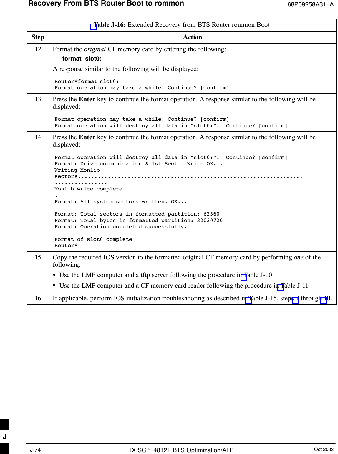 Recovery From BTS Router Boot to rommon 68P09258A31–AOct 20031X SCt 4812T BTS Optimization/ATPJ-74Table J-16: Extended Recovery from BTS Router rommon BootStep Action12 Format the original CF memory card by entering the following:format  slot0:A response similar to the following will be displayed:Router#format slot0:Format operation may take a while. Continue? [confirm]13 Press the Enter key to continue the format operation. A response similar to the following will bedisplayed:Format operation may take a while. Continue? [confirm]Format operation will destroy all data in ”slot0:”.  Continue? [confirm]14 Press the Enter key to continue the format operation. A response similar to the following will bedisplayed:Format operation will destroy all data in ”slot0:”.  Continue? [confirm]Format: Drive communication &amp; 1st Sector Write OK...Writing Monlibsectors....................................................................................Monlib write complete.Format: All system sectors written. OK...Format: Total sectors in formatted partition: 62560Format: Total bytes in formatted partition: 32030720Format: Operation completed successfully.Format of slot0 completeRouter#15 Copy the required IOS version to the formatted original CF memory card by performing one of thefollowing:SUse the LMF computer and a tftp server following the procedure in Table J-10SUse the LMF computer and a CF memory card reader following the procedure in Table J-1116 If applicable, perform IOS initialization troubleshooting as described in Table J-15, steps 7 through 10. J