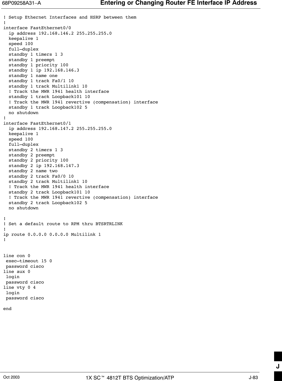 Entering or Changing Router FE Interface IP Address68P09258A31–AOct 2003 1X SCt 4812T BTS Optimization/ATP J-83! Setup Ethernet Interfaces and HSRP between them!interface FastEthernet0/0  ip address 192.168.146.2 255.255.255.0  keepalive 1  speed 100  full–duplex  standby 1 timers 1 3  standby 1 preempt  standby 1 priority 100  standby 1 ip 192.168.146.3   standby 1 name one  standby 1 track Fa0/1 10  standby 1 track Multilink1 10  ! Track the MWR 1941 health interface  standby 1 track Loopback101 10  ! Track the MWR 1941 revertive (compensation) interface  standby 1 track Loopback102 5  no shutdown!interface FastEthernet0/1  ip address 192.168.147.2 255.255.255.0  keepalive 1  speed 100  full–duplex  standby 2 timers 1 3  standby 2 preempt  standby 2 priority 100  standby 2 ip 192.168.147.3  standby 2 name two  standby 2 track Fa0/0 10  standby 2 track Multilink1 10  ! Track the MWR 1941 health interface  standby 2 track Loopback101 10  ! Track the MWR 1941 revertive (compensation) interface  standby 2 track Loopback102 5  no shutdown!! Set a default route to RPM thru BTSRTRLINK!ip route 0.0.0.0 0.0.0.0 Multilink 1!line con 0 exec–timeout 15 0 password ciscoline aux 0 login  password ciscoline vty 0 4 login  password ciscoendJ