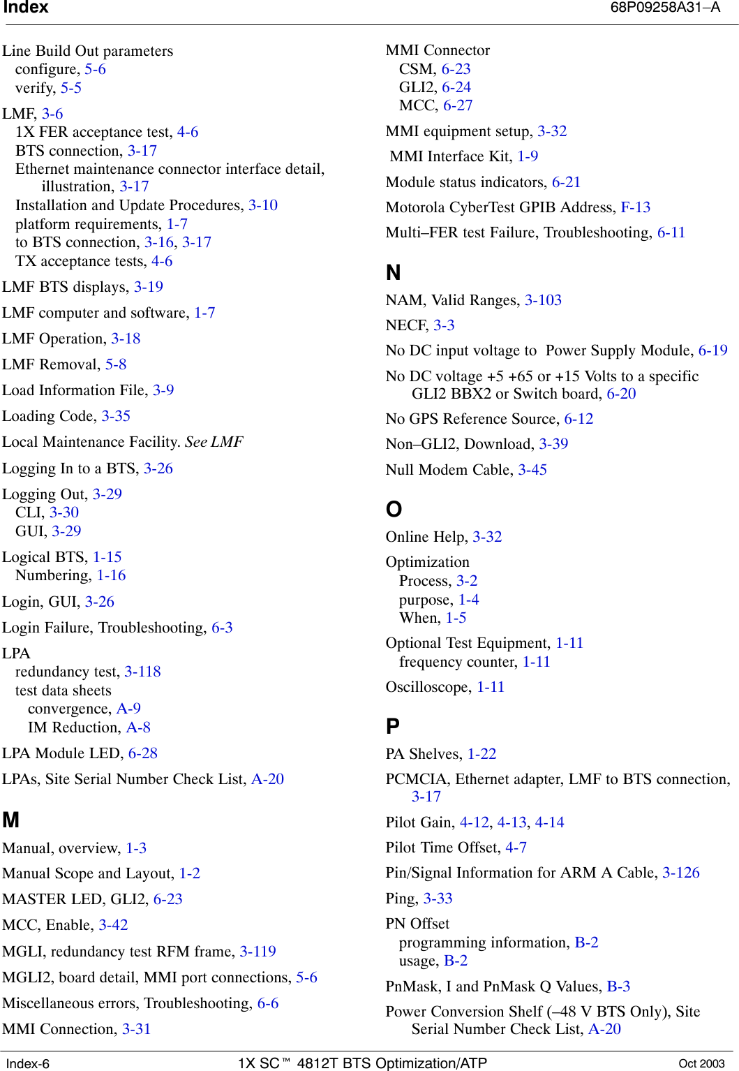 Index 68P09258A31–A1X SCt 4812T BTS Optimization/ATP Oct 2003Index-6Line Build Out parametersconfigure, 5-6verify, 5-5LMF, 3-61X FER acceptance test, 4-6BTS connection, 3-17Ethernet maintenance connector interface detail,illustration, 3-17Installation and Update Procedures, 3-10platform requirements, 1-7to BTS connection, 3-16, 3-17TX acceptance tests, 4-6LMF BTS displays, 3-19LMF computer and software, 1-7LMF Operation, 3-18LMF Removal, 5-8Load Information File, 3-9Loading Code, 3-35Local Maintenance Facility. See LMFLogging In to a BTS, 3-26Logging Out, 3-29CLI, 3-30GUI, 3-29Logical BTS, 1-15Numbering, 1-16Login, GUI, 3-26Login Failure, Troubleshooting, 6-3LPAredundancy test, 3-118test data sheetsconvergence, A-9IM Reduction, A-8LPA Module LED, 6-28LPAs, Site Serial Number Check List, A-20MManual, overview, 1-3Manual Scope and Layout, 1-2MASTER LED, GLI2, 6-23MCC, Enable, 3-42MGLI, redundancy test RFM frame, 3-119MGLI2, board detail, MMI port connections, 5-6Miscellaneous errors, Troubleshooting, 6-6MMI Connection, 3-31MMI ConnectorCSM, 6-23GLI2, 6-24MCC, 6-27MMI equipment setup, 3-32 MMI Interface Kit, 1-9Module status indicators, 6-21Motorola CyberTest GPIB Address, F-13Multi–FER test Failure, Troubleshooting, 6-11NNAM, Valid Ranges, 3-103NECF, 3-3No DC input voltage to  Power Supply Module, 6-19No DC voltage +5 +65 or +15 Volts to a specificGLI2 BBX2 or Switch board, 6-20No GPS Reference Source, 6-12Non–GLI2, Download, 3-39Null Modem Cable, 3-45OOnline Help, 3-32OptimizationProcess, 3-2purpose, 1-4When, 1-5Optional Test Equipment, 1-11frequency counter, 1-11Oscilloscope, 1-11PPA Shelves, 1-22PCMCIA, Ethernet adapter, LMF to BTS connection,3-17Pilot Gain, 4-12, 4-13, 4-14Pilot Time Offset, 4-7Pin/Signal Information for ARM A Cable, 3-126Ping, 3-33PN Offsetprogramming information, B-2usage, B-2PnMask, I and PnMask Q Values, B-3Power Conversion Shelf (–48 V BTS Only), SiteSerial Number Check List, A-20