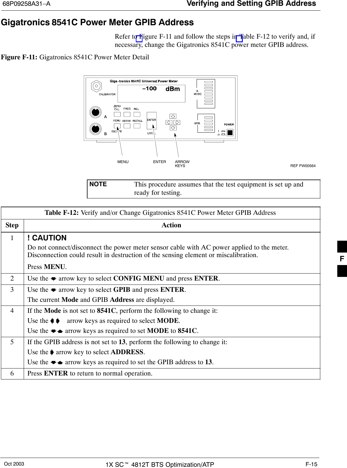 Verifying and Setting GPIB Address68P09258A31–AOct 2003 1X SCt 4812T BTS Optimization/ATP F-15Gigatronics 8541C Power Meter GPIB AddressRefer to Figure F-11 and follow the steps in Table F-12 to verify and, ifnecessary, change the Gigatronics 8541C power meter GPIB address.Figure F-11: Gigatronics 8541C Power Meter DetailMENU ENTER ARROWKEYS1REF FW00564NOTE This procedure assumes that the test equipment is set up andready for testing.Table F-12: Verify and/or Change Gigatronics 8541C Power Meter GPIB AddressStep Action1! CAUTIONDo not connect/disconnect the power meter sensor cable with AC power applied to the meter.Disconnection could result in destruction of the sensing element or miscalibration.Press MENU.2Use the b arrow key to select CONFIG MENU and press ENTER.3Use the b arrow key to select GPIB and press ENTER.The current Mode and GPIB Address are displayed.4If the Mode is not set to 8541C, perform the following to change it:Use the a ’  arrow keys as required to select MODE.Use the by arrow keys as required to set MODE to 8541C.5If the GPIB address is not set to 13, perform the following to change it:Use the ’ arrow key to select ADDRESS.Use the by arrow keys as required to set the GPIB address to 13.6 Press ENTER to return to normal operation.F