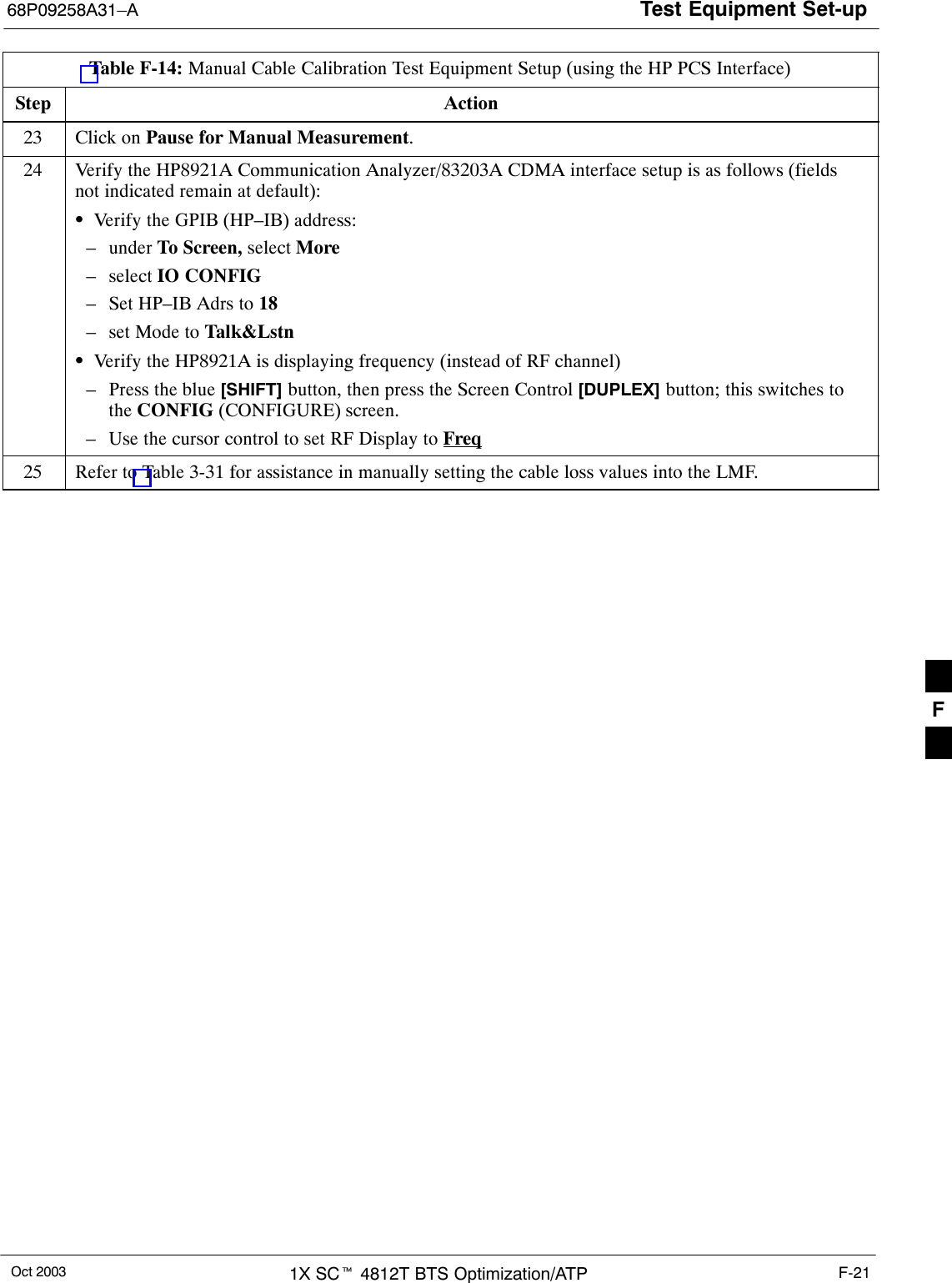 Test Equipment Set-up68P09258A31–AOct 2003 1X SCt 4812T BTS Optimization/ATP F-21Table F-14: Manual Cable Calibration Test Equipment Setup (using the HP PCS Interface)Step Action23 Click on Pause for Manual Measurement.24 Verify the HP8921A Communication Analyzer/83203A CDMA interface setup is as follows (fieldsnot indicated remain at default):SVerify the GPIB (HP–IB) address:– under To Screen, select More– select IO CONFIG– Set HP–IB Adrs to 18– set Mode to Talk&amp;LstnSVerify the HP8921A is displaying frequency (instead of RF channel)– Press the blue [SHIFT] button, then press the Screen Control [DUPLEX] button; this switches tothe CONFIG (CONFIGURE) screen.– Use the cursor control to set RF Display to Freq25 Refer to Table 3-31 for assistance in manually setting the cable loss values into the LMF. F