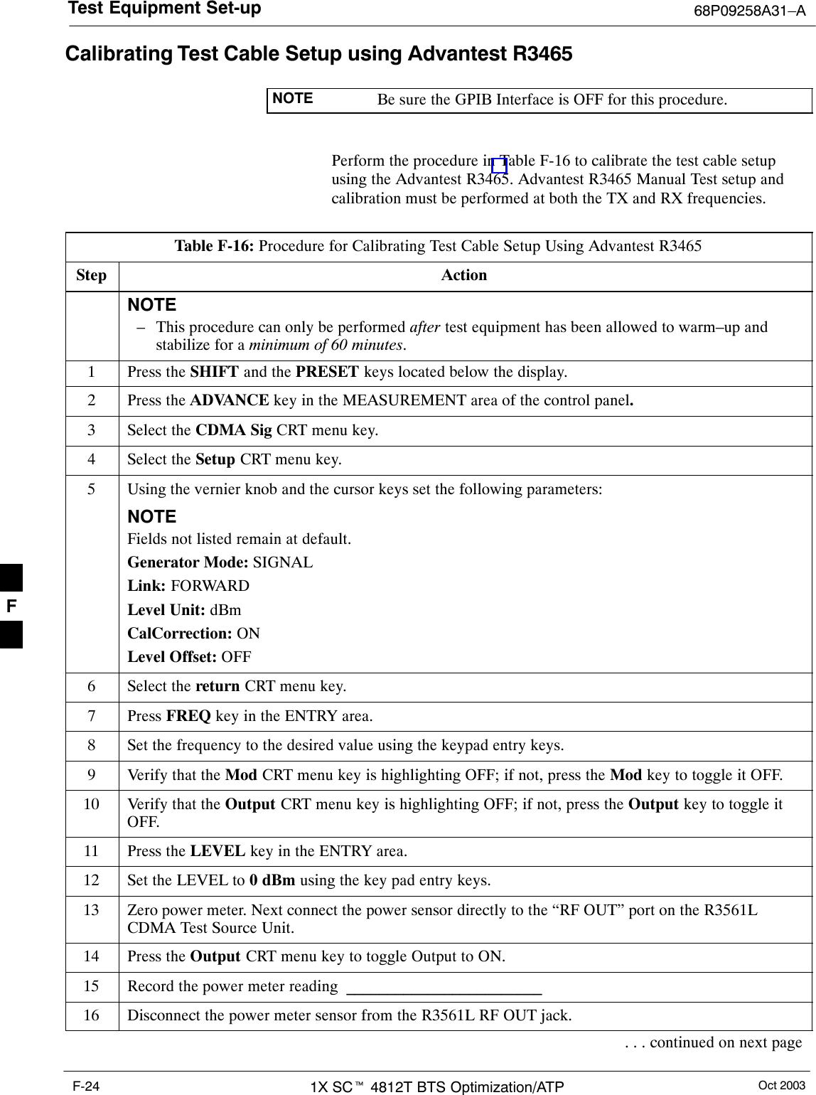 Test Equipment Set-up 68P09258A31–AOct 20031X SCt 4812T BTS Optimization/ATPF-24Calibrating Test Cable Setup using Advantest R3465NOTE Be sure the GPIB Interface is OFF for this procedure.Perform the procedure in Table F-16 to calibrate the test cable setupusing the Advantest R3465. Advantest R3465 Manual Test setup andcalibration must be performed at both the TX and RX frequencies.Table F-16: Procedure for Calibrating Test Cable Setup Using Advantest R3465Step ActionNOTE– This procedure can only be performed after test equipment has been allowed to warm–up andstabilize for a minimum of 60 minutes.1Press the SHIFT and the PRESET keys located below the display.2Press the ADVANCE key in the MEASUREMENT area of the control panel.3Select the CDMA Sig CRT menu key.4Select the Setup CRT menu key.5Using the vernier knob and the cursor keys set the following parameters:NOTEFields not listed remain at default.Generator Mode: SIGNALLink: FORWARDLevel Unit: dBmCalCorrection: ONLevel Offset: OFF6Select the return CRT menu key.7 Press FREQ key in the ENTRY area.8Set the frequency to the desired value using the keypad entry keys.9Verify that the Mod CRT menu key is highlighting OFF; if not, press the Mod key to toggle it OFF.10 Verify that the Output CRT menu key is highlighting OFF; if not, press the Output key to toggle itOFF.11 Press the LEVEL key in the ENTRY area.12 Set the LEVEL to 0 dBm using the key pad entry keys.13 Zero power meter. Next connect the power sensor directly to the “RF OUT” port on the R3561LCDMA Test Source Unit.14 Press the Output CRT menu key to toggle Output to ON.15 Record the power meter reading  ________________________16 Disconnect the power meter sensor from the R3561L RF OUT jack.. . . continued on next pageF