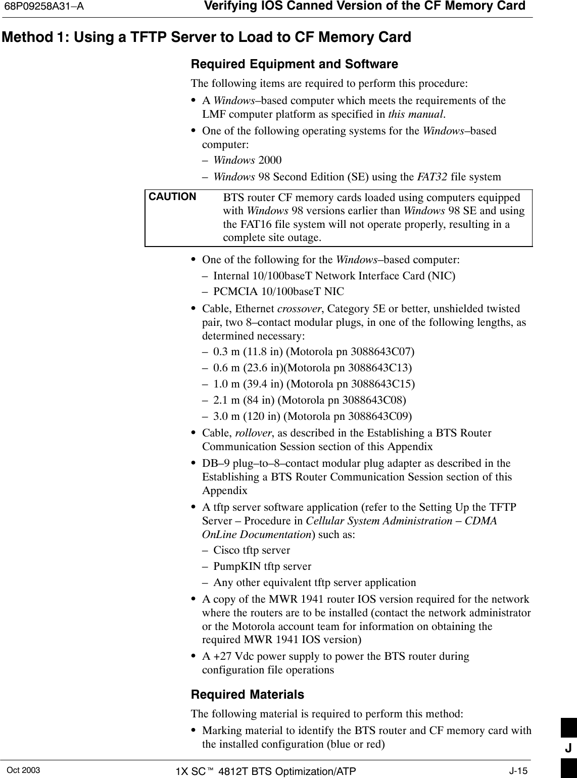 Verifying IOS Canned Version of the CF Memory Card68P09258A31–AOct 2003 1X SCt 4812T BTS Optimization/ATP J-15Method 1: Using a TFTP Server to Load to CF Memory CardRequired Equipment and SoftwareThe following items are required to perform this procedure:SA Windows–based computer which meets the requirements of theLMF computer platform as specified in this manual.SOne of the following operating systems for the Windows–basedcomputer:–Windows 2000–Windows 98 Second Edition (SE) using the FAT32 file systemCAUTION BTS router CF memory cards loaded using computers equippedwith Windows 98 versions earlier than Windows 98 SE and usingthe FAT16 file system will not operate properly, resulting in acomplete site outage.SOne of the following for the Windows–based computer:– Internal 10/100baseT Network Interface Card (NIC)– PCMCIA 10/100baseT NICSCable, Ethernet crossover, Category 5E or better, unshielded twistedpair, two 8–contact modular plugs, in one of the following lengths, asdetermined necessary:– 0.3 m (11.8 in) (Motorola pn 3088643C07)– 0.6 m (23.6 in)(Motorola pn 3088643C13)– 1.0 m (39.4 in) (Motorola pn 3088643C15)– 2.1 m (84 in) (Motorola pn 3088643C08)– 3.0 m (120 in) (Motorola pn 3088643C09)SCable, rollover, as described in the Establishing a BTS RouterCommunication Session section of this AppendixSDB–9 plug–to–8–contact modular plug adapter as described in theEstablishing a BTS Router Communication Session section of thisAppendixSA tftp server software application (refer to the Setting Up the TFTPServer – Procedure in Cellular System Administration – CDMAOnLine Documentation) such as:– Cisco tftp server– PumpKIN tftp server– Any other equivalent tftp server applicationSA copy of the MWR 1941 router IOS version required for the networkwhere the routers are to be installed (contact the network administratoror the Motorola account team for information on obtaining therequired MWR 1941 IOS version)SA +27 Vdc power supply to power the BTS router duringconfiguration file operationsRequired MaterialsThe following material is required to perform this method:SMarking material to identify the BTS router and CF memory card withthe installed configuration (blue or red) J