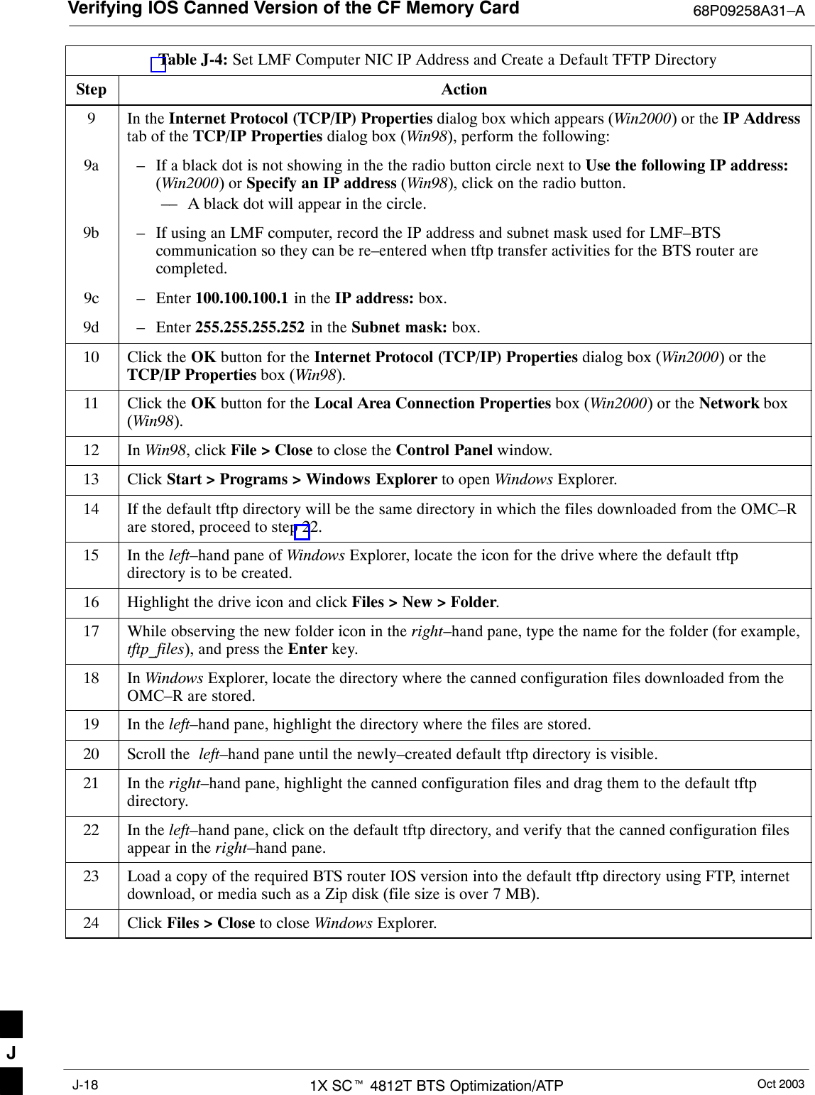 Verifying IOS Canned Version of the CF Memory Card 68P09258A31–AOct 20031X SCt 4812T BTS Optimization/ATPJ-18Table J-4: Set LMF Computer NIC IP Address and Create a Default TFTP DirectoryStep Action9In the Internet Protocol (TCP/IP) Properties dialog box which appears (Win2000) or the IP Addresstab of the TCP/IP Properties dialog box (Win98), perform the following:9a – If a black dot is not showing in the the radio button circle next to Use the following IP address:(Win2000) or Specify an IP address (Win98), click on the radio button.–– A black dot will appear in the circle.9b – If using an LMF computer, record the IP address and subnet mask used for LMF–BTScommunication so they can be re–entered when tftp transfer activities for the BTS router arecompleted.9c – Enter 100.100.100.1 in the IP address: box.9d – Enter 255.255.255.252 in the Subnet mask: box.10 Click the OK button for the Internet Protocol (TCP/IP) Properties dialog box (Win2000) or theTCP/IP Properties box (Win98).11 Click the OK button for the Local Area Connection Properties box (Win2000) or the Network box(Win98).12 In Win98, click File &gt; Close to close the Control Panel window.13 Click Start &gt; Programs &gt; Windows Explorer to open Windows Explorer.14 If the default tftp directory will be the same directory in which the files downloaded from the OMC–Rare stored, proceed to step 22.15 In the left–hand pane of Windows Explorer, locate the icon for the drive where the default tftpdirectory is to be created.16 Highlight the drive icon and click Files &gt; New &gt; Folder.17 While observing the new folder icon in the right–hand pane, type the name for the folder (for example,tftp_files), and press the Enter key.18 In Windows Explorer, locate the directory where the canned configuration files downloaded from theOMC–R are stored.19 In the left–hand pane, highlight the directory where the files are stored.20 Scroll the  left–hand pane until the newly–created default tftp directory is visible.21 In the right–hand pane, highlight the canned configuration files and drag them to the default tftpdirectory.22 In the left–hand pane, click on the default tftp directory, and verify that the canned configuration filesappear in the right–hand pane.23 Load a copy of the required BTS router IOS version into the default tftp directory using FTP, internetdownload, or media such as a Zip disk (file size is over 7 MB).24 Click Files &gt; Close to close Windows Explorer. J