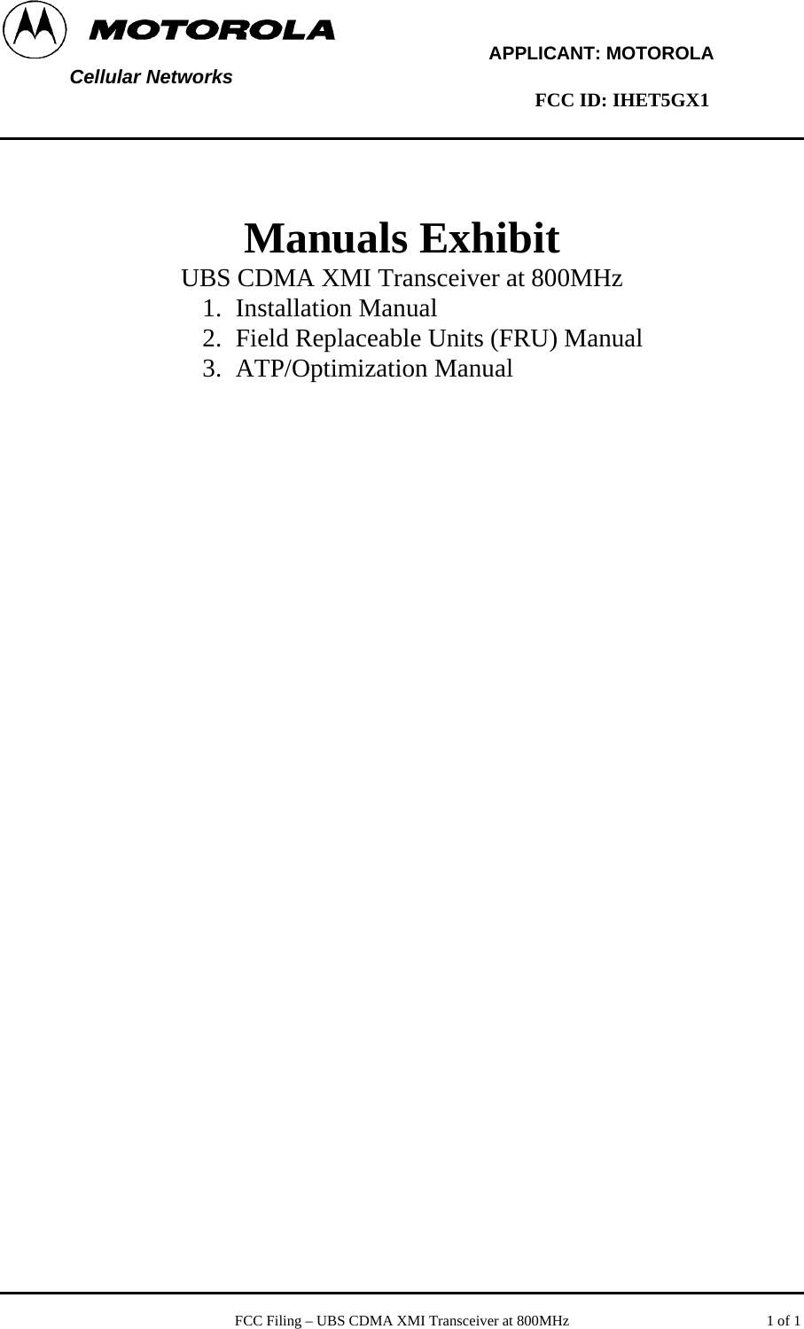        APPLICANT: MOTOROLA  Cellular Networks        FCC ID: IHET5GX1     Manuals Exhibit UBS CDMA XMI Transceiver at 800MHz 1. Installation Manual 2. Field Replaceable Units (FRU) Manual 3. ATP/Optimization Manual     FCC Filing – UBS CDMA XMI Transceiver at 800MHz   1 of 1 