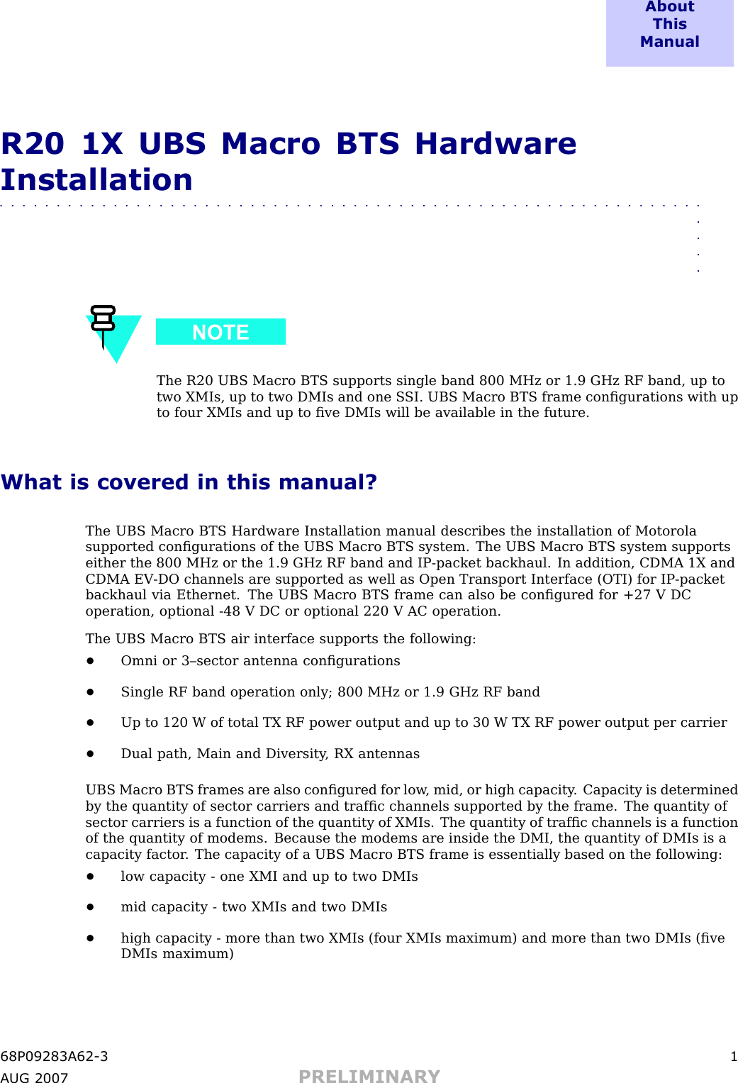 A b o u tT h i sM a n u a lR20 1X UBS Macro BTS HardwareInstallation■■■■■■■■■■■■■■■■■■■■■■■■■■■■■■■■■■■■■■■■■■■■■■■■■■■■■■■■■■■■■■■■■■The R20 UBS Macro BTS supports single band 800 MHz or 1.9 GHz RF band, up totwo XMIs, up to two DMIs and one S SI. UBS Macro BTS frame conﬁgurations with upto four XMIs and up to ﬁve DMIs will be available in the future.What is covered in this manual?The UBS Macro BTS Hardware Installation manual describes the installation of Motorolasupported conﬁgurations of the UBS Macro BTS system. The UBS Macro BTS system supportseither the 800 MHz or the 1.9 GHz RF band and IP -packet backhaul. In addition, CDMA 1X andCDMA EV -DO channels are supported as well as Open Transport Interface (OTI) for IP -packetbackhaul via Ethernet. The UBS Macro BTS frame can also be conﬁgured for +27 V DCoperation, optional -48 V DC or optional 220 V AC operation.The UBS Macro BTS air interface supports the following:•Omni or 3–sector antenna conﬁgurations•Single RF band operation only; 800 MHz or 1.9 GHz RF band•Up to 120 W of total TX RF power output and up to 30 W TX RF power output per carrier•Dual path, Main and Diversity , RX antennasUBS Macro BTS frames are also conﬁgured for low , mid, or high capacity . Capacity is determinedby the quantity of sector carriers and trafﬁc channels supported by the frame. The quantity ofsector carriers is a function of the quantity of XMIs. The quantity of trafﬁc channels is a functionof the quantity of modems. Because the modems are inside the DMI, the quantity of DMIs is acapacity factor . The capacity of a UBS Macro BTS frame is essentially based on the following:•low capacity - one XMI and up to two DMIs•mid capacity - two XMIs and two DMIs•high capacity - more than two XMIs (four XMIs maximum) and more than two DMIs (ﬁveDMIs maximum)68P09283A62 -3 1A UG 2007 PRELIMINARY