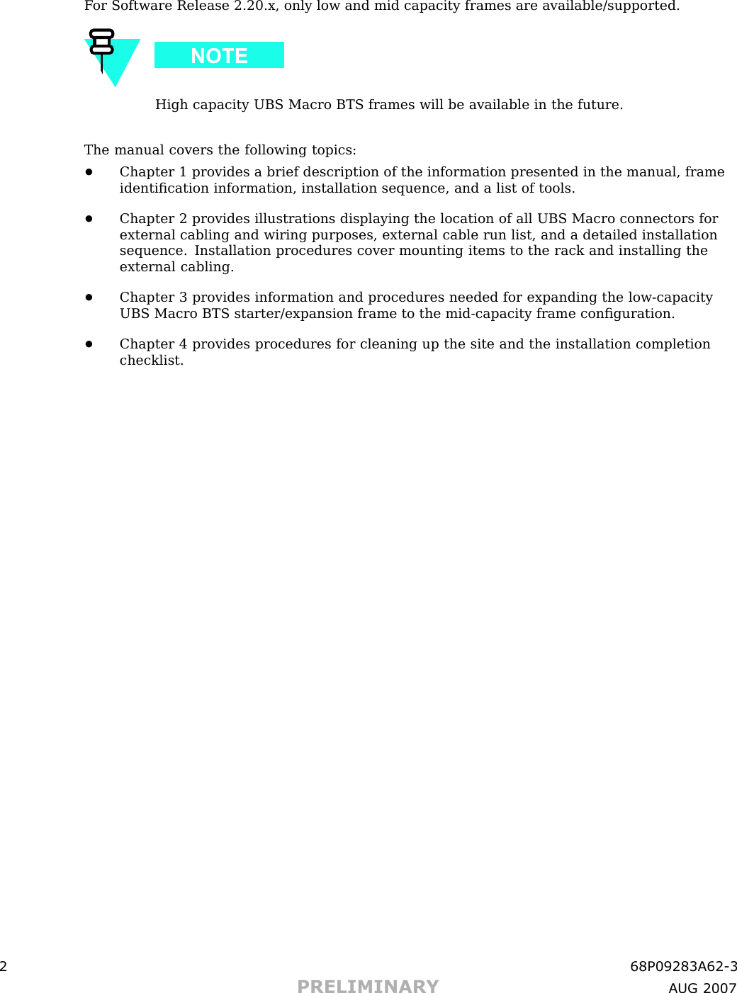 F or Software Release 2.20.x, only low and mid capacity frames are available/supported.High capacity UBS Macro BTS frames will be available in the future.The manual covers the following topics:•Chapter 1 provides a brief description of the information presented in the manual, frameidentiﬁcation information, installation sequence, and a list of tools.•Chapter 2 provides illustrations displaying the location of all UBS Macro connectors forexternal cabling and wiring purposes, external cable run list, and a detailed installationsequence. Installation procedures cover mounting items to the rack and installing theexternal cabling.•Chapter 3 provides information and procedures needed for expanding the low -capacityUBS Macro BTS starter/expansion frame to the mid -capacity frame conﬁguration.•Chapter 4 provides procedures for cleaning up the site and the installation completionchecklist.2 68P09283A62 -3PRELIMINARY A UG 2007