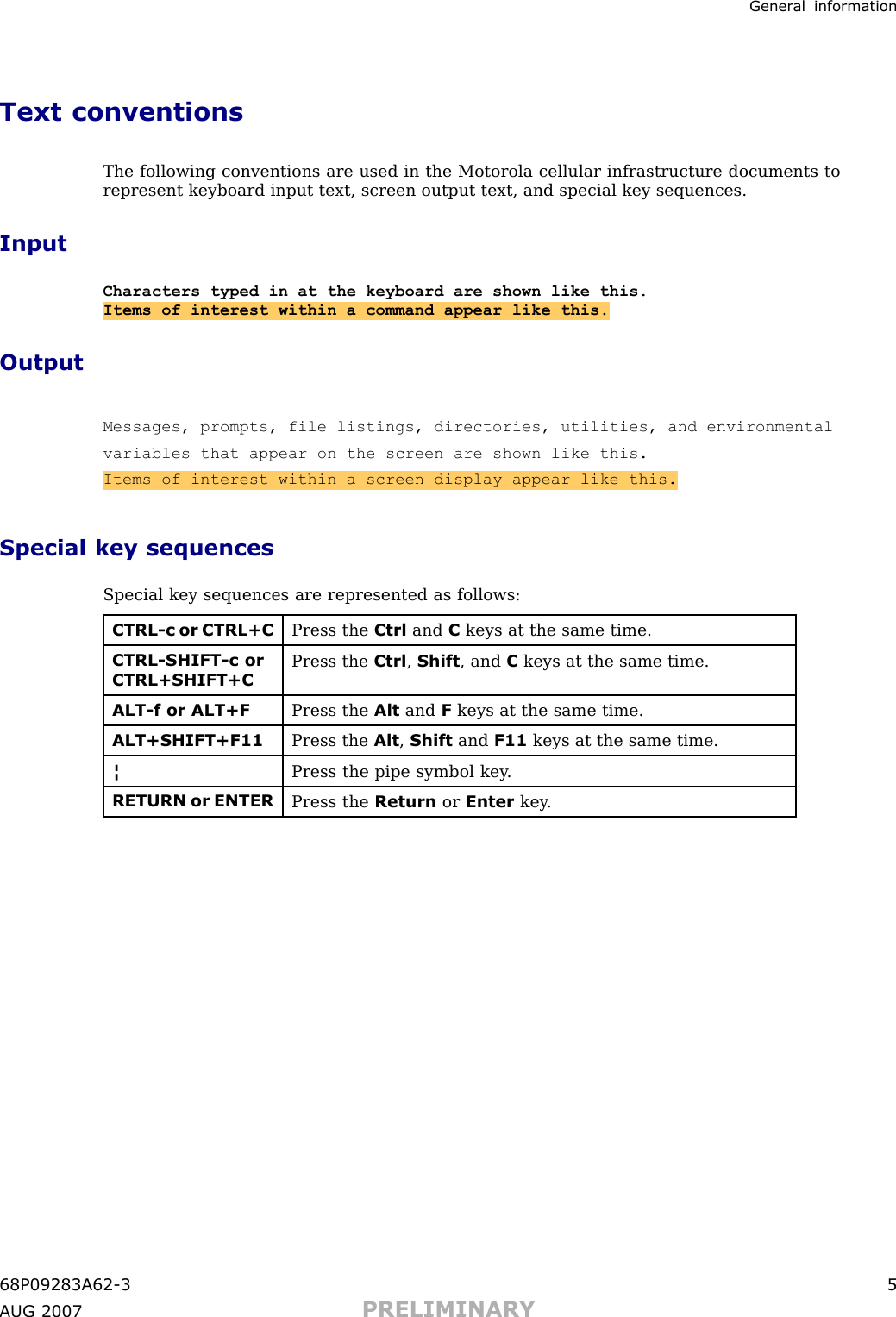 Gener al informationText conventionsThe following conventions are used in the Motorola cellular infrastructure documents torepresent keyboard input text, screen output text, and special key sequences.InputCharacters typed in at the keyboard are shown like this.Items of interest within a command appear like this.OutputMessages, prompts, file listings, directories, utilities, and environmentalvariables that appear on the screen are shown like this.Items of interest within a screen display appear like this.Special key sequencesSpecial key sequences are represented as follows:CTRL-c or CTRL+CPress the Ctrl and Ckeys at the same time.CTRL-SHIFT-c orCTRL+SHIFT+CPress the Ctrl ,Shift , and Ckeys at the same time.ALT-f or ALT+FPress the Alt and Fkeys at the same time.ALT+SHIFT+F11Press the Alt ,Shift and F11 keys at the same time.¦Press the pipe symbol key .RETURN or ENTERPress the Return or Enter key .68P09283A62 -3 5A UG 2007 PRELIMINARY