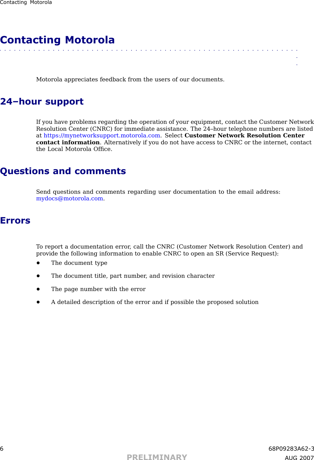 Contacting MotorolaContacting Motorola■■■■■■■■■■■■■■■■■■■■■■■■■■■■■■■■■■■■■■■■■■■■■■■■■■■■■■■■■■■■■■■■Motorola appreciates feedback from the users of our documents.24–hour supportIf you have problems regarding the operation of your equipment, contact the Customer NetworkResolution Center (CNRC) for immediate assistance. The 24–hour telephone numbers are listedat https://mynetworksupport.motorola.com . Select Customer Network Resolution Centercontact information . Alternatively if you do not have access to CNRC or the internet, contactthe Local Motorola Ofﬁce.Questions and commentsSend questions and comments regarding user documentation to the email address:mydocs@motorola.com .ErrorsT o report a documentation error , call the CNRC (Customer Network Resolution Center) andprovide the following information to enable CNRC to open an SR (Service Request):•The document type•The document title, part number , and revision character•The page number with the error•A detailed description of the error and if possible the proposed solution6 68P09283A62 -3PRELIMINARY A UG 2007