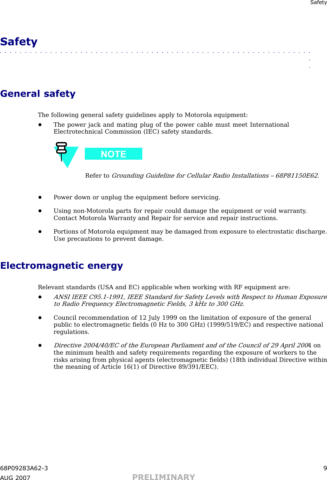 Safet ySafety■■■■■■■■■■■■■■■■■■■■■■■■■■■■■■■■■■■■■■■■■■■■■■■■■■■■■■■■■■■■■■■■General safetyThe following general safety guidelines apply to Motorola equipment:•The power jack and mating plug of the power cable must meet InternationalElectrotechnical Commission (IEC) safety standards.Refer toGrounding Guideline for Cellular R adio Installations – 68P81150E62.•P ower down or unplug the equipment before servicing.•Using non -Motorola parts for repair could damage the equipment or void warranty .Contact Motorola W arranty and Repair for service and repair instructions.•P ortions of Motorola equipment may be damaged from exposure to electrostatic discharge.Use precautions to prevent damage.Electromagnetic energyRelevant standards (USA and EC) applicable when working with RF equipment are:•ANSI IEEE C95.1 -1991, IEEE Standard for Safety Levels with Respect to Human Exposureto R adio Frequency Electromagnetic Fields, 3 kHz to 300 GHz.•Council recommendation of 12 July 1999 on the limitation of exposure of the generalpublic to electromagnetic ﬁelds (0 Hz to 300 GHz) (1999/519/EC) and respective nationalregulations.•Directive 2004/40/EC of the European P arliament and of the Council of 29 April 2004 onthe minimum health and safety requirements regarding the exposure of workers to therisks arising from physical agents (electromagnetic ﬁelds) (18th individual Directive withinthe meaning of Article 16(1) of Directive 89/391/EEC).68P09283A62 -3 9A UG 2007 PRELIMINARY