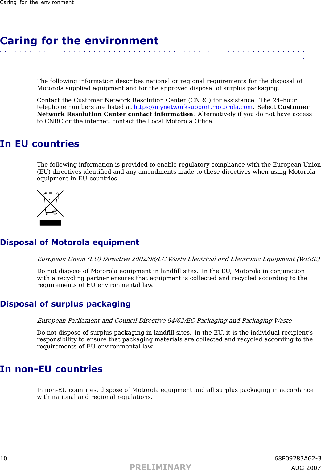 Caring for the en vironmentCaring for the environment■■■■■■■■■■■■■■■■■■■■■■■■■■■■■■■■■■■■■■■■■■■■■■■■■■■■■■■■■■■■■■■■The following information describes national or regional requirements for the disposal ofMotorola supplied equipment and for the approved disposal of surplus packaging.Contact the Customer Network Resolution Center (CNRC) for assistance. The 24–hourtelephone numbers are listed at https://mynetworksupport.motorola.com . Select CustomerNetwork Resolution Center contact information . Alternatively if you do not have accessto CNRC or the internet, contact the Local Motorola Ofﬁce.In EU countriesThe following information is provided to enable regulatory compliance with the European Union(EU) directives identiﬁed and any amendments made to these directives when using Motorolaequipment in EU countries.Disposal of Motorola equipmentEuropean Union (EU) Directive 2002/96/EC W aste Electrical and Electronic Equipment (WEEE)Do not dispose of Motorola equipment in landﬁll sites. In the EU , Motorola in conjunctionwith a recycling partner ensures that equipment is collected and recycled according to therequirements of EU environmental law .Disposal of surplus packagingEuropean P arliament and Council Directive 94/62/EC P ackaging and P ackaging W asteDo not dispose of surplus packaging in landﬁll sites. In the EU , it is the individual recipient’sresponsibility to ensure that packaging materials are collected and recycled according to therequirements of EU environmental law .In non -EU countriesIn non -EU countries, dispose of Motorola equipment and all surplus packaging in accordancewith national and regional regulations.10 68P09283A62 -3PRELIMINARY A UG 2007